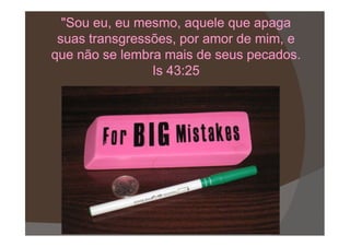 "Sou eu, eu mesmo, aquele que apaga"Sou eu, eu mesmo, aquele que apaga
suas transgressões, por amor de mim, esuas transgressões, por amor de mim, e
que não se lembra mais de seus pecados.que não se lembra mais de seus pecados.
Is 43:25Is 43:25
 