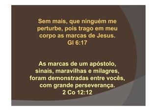 Sem mais, que ninguém me
perturbe, pois trago em meu
corpo as marcas de Jesus.
Gl 6:17
As marcas de um apóstolo,
sinais, maravilhas e milagres,
foram demonstradas entre vocês,
com grande perseverança.
2 Co 12:12
 