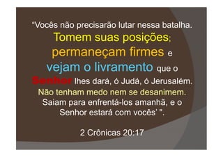 “Vocês não precisarão lutar nessa batalha.
Tomem suas posições;
permaneçam firmes e
vejam o livramento que o
Senhor lhes dará, ó Judá, ó Jerusalém.Senhor lhes dará, ó Judá, ó Jerusalém.
Não tenham medo nem se desanimem.
Saiam para enfrentá-los amanhã, e o
Senhor estará com vocês’ ".
2 Crônicas 20:17
 