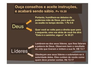 Portanto, humilhem-se debaixo da
poderosa mão de Deus, para que ele
os exalte no tempo devido. 1 Pe 5:6
Quer você se volte para a direita quer para
a esquerda, uma voz atrás de você lhe dirá:
Ouça conselhos e aceite instruções,Ouça conselhos e aceite instruções,
e acabará sendo sábio.e acabará sendo sábio. PvPv 19:2019:20
Deus
a esquerda, uma voz atrás de você lhe dirá:
"Este é o caminho; siga-o“. Is 30:21
Lembrem-se dos seus líderes, que lhes falaram
a palavra de Deus. Observem bem o resultado
da vida que tiveram e imitem a sua fé. HB 13:7
Obedeçam aos seus líderes e submetam-se à
autoridade deles. Eles cuidam de vocês como
quem deve prestar contas. Hb 13:17
Líderes
 