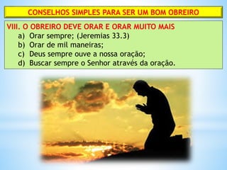 CONSELHOS SIMPLES PARA SER UM BOM OBREIRO
VIII. O OBREIRO DEVE ORAR E ORAR MUITO MAIS
a) Orar sempre; (Jeremias 33.3)
b) Orar de mil maneiras;
c) Deus sempre ouve a nossa oração;
d) Buscar sempre o Senhor através da oração.
 