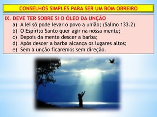 CONSELHOS SIMPLES PARA SER UM BOM OBREIRO
IX. DEVE TER SOBRE SI O ÓLEO DA UNÇÃO
a) A lei só pode levar o povo a união; (Salmo 133.2)
b) O Espírito Santo quer agir na nossa mente;
c) Depois da mente descer a barba;
d) Após descer a barba alcança os lugares altos;
e) Sem a unção ficaremos sem direção.
 