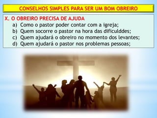 CONSELHOS SIMPLES PARA SER UM BOM OBREIRO
X. O OBREIRO PRECISA DE AJUDA
a) Como o pastor poder contar com a igreja;
b) Quem socorre o pastor na hora das dificulddes;
c) Quem ajudará o obreiro no momento dos levantes;
d) Quem ajudará o pastor nos problemas pessoas;
 