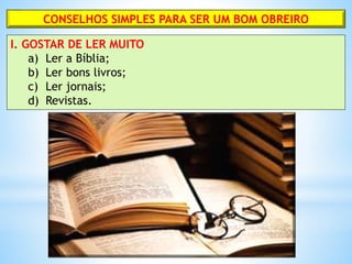 CONSELHOS SIMPLES PARA SER UM BOM OBREIRO
I. GOSTAR DE LER MUITO
a) Ler a Bíblia;
b) Ler bons livros;
c) Ler jornais;
d) Revistas.
 