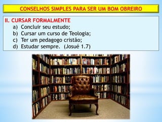CONSELHOS SIMPLES PARA SER UM BOM OBREIRO
II. CURSAR FORMALMENTE
a) Concluir seu estudo;
b) Cursar um curso de Teologia;
c) Ter um pedagogo cristão;
d) Estudar sempre. (Josué 1.7)
 
