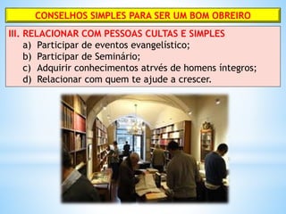 CONSELHOS SIMPLES PARA SER UM BOM OBREIRO
III. RELACIONAR COM PESSOAS CULTAS E SIMPLES
a) Participar de eventos evangelístico;
b) Participar de Seminário;
c) Adquirir conhecimentos atrvés de homens íntegros;
d) Relacionar com quem te ajude a crescer.
 