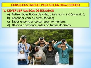 CONSELHOS SIMPLES PARA SER UM BOM OBREIRO
IV. DEVER SER UM BOM OBSERVADOR
a) Retirar boas lições de vida; (I Reis 14.13 – II Crônicas 19. 3)
b) Aprender com os erros da vida;
c) Saber encontrar coisas boas no homem;
d) Observar bastante antes de tomar decisões.
 