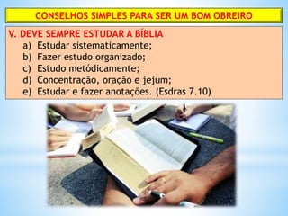 CONSELHOS SIMPLES PARA SER UM BOM OBREIRO
V. DEVE SEMPRE ESTUDAR A BÍBLIA
a) Estudar sistematicamente;
b) Fazer estudo organizado;
c) Estudo metódicamente;
d) Concentração, oração e jejum;
e) Estudar e fazer anotações. (Esdras 7.10)
 