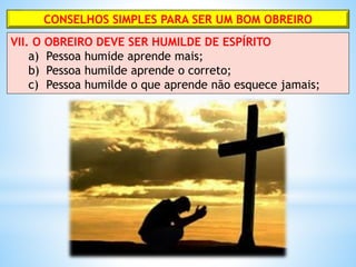 CONSELHOS SIMPLES PARA SER UM BOM OBREIRO
VII. O OBREIRO DEVE SER HUMILDE DE ESPÍRITO
a) Pessoa humide aprende mais;
b) Pessoa humilde aprende o correto;
c) Pessoa humilde o que aprende não esquece jamais;
 