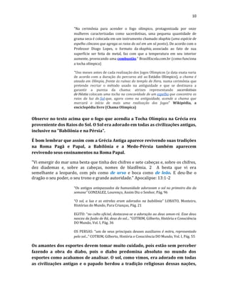 10
"Na cerimônia para acender o fogo olímpico, protagonizada por onze
mulheres caracterizadas como sacerdotisas, uma pequena quantidade de
grama seca é colocada em um instrumento chamado skaphia (uma espécie de
espelho côncavo que agrega os raios do sol em um só ponto). De acordo com o
Professor Diogo Lopes, o formato da skaphia, associado ao fato de sua
superfície ser feita de metal, faz com que a temperatura em seu interior
aumente, provocando uma combustão." BrasilEscola.com.br (como funciona
a tocha olímpica)
"Uns meses antes de cada realização dos Jogos Olímpicos (a data exata varia
de acordo com a duração do percurso até ao Estádio Olímpico), a chama é
ateada em Olímpia, frente às ruínas do templo de Hera, numa cerimônia que
pretende recriar o método usado na antiguidade e que se destinava a
garantir a pureza da chama: atrizes representando sacerdotisas
de Héstia colocam uma tocha na concavidade de um espelho que concentra os
raios da luz do Sol que, agora como na antiguidade, acende a chama que
marcará o início de mais uma realização dos Jogos" Wikipédia, a
enciclopédia livre (Chama Olímpica)
Observe no texto acima que o fogo que acendia a Tocha Olímpica na Grécia era
proveniente dos Raios do Sol. O Sol era adorado em todas as civilizações antigas,
inclusive na "Babilônia e na Pérsia".
É bom lembrar que assim com a Grécia Antiga aparece revivendo suas tradições
na Roma Pagã e Papal, a Babilônia e a Medo-Pérsia também aparecem
revivendo seus ensinamentos na Roma Papal.
"Vi emergir do mar uma besta que tinha dez chifres e sete cabeças e, sobre os chifres,
dez diademas e, sobre as cabeças, nomes de blasfêmia. 2 A besta que vi era
semelhante a leopardo, com pés como de urso e boca como de leão. E deu-lhe o
dragão o seu poder, o seu trono e grande autoridade." Apocalipse: 13:1-2
“Os antigos antepassados da humanidade adoravam o sol no primeiro dia da
semana” GONZALEZ, Lourenço, Assim Diz o Senhor, Pág. 96
“O sol, a lua e as estrelas eram adorados na babilônia” LOBATO, Monteiro,
Histórias do Mundo, Para Crianças, Pág. 21
EGITO: “no culto oficial, destacava-se a adoração ao deus amon-rá. Esse deus
nasceu da fusão de Rá, deus do sol... “COTRIM, Gilberto, História e Consciência
DO Mundo, Vol. I, Pág. 36
OS PERSAS: “um de seus principais deuses auxiliares é mitra, representado
pelo sol...” COTRIM, Gilberto, História e Consciência DO Mundo, Vol. I, Pág. 55
Os amantes dos esportes devem tomar muito cuidado, pois estão sem perceber
fazendo a obra do diabo, pois o diabo predomina absoluto no mundo dos
esportes como acabamos de analisar. O sol, como vimos, era adorado em todas
as civilizações antigas e o papado herdou a tradição religiosas dessas nações,
 