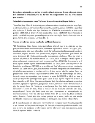 11
inclusive a adoração aos sol no primeiro dia da semana. A pira olímpica, como
nós analisamos era acesa pela luz do "sol" na antiguidade e essa é a tocha acesa
por satanás.
Satanás tentou acender a sua Tocha no Santuário construído por Moisés:
"Nadabe e Abiú, filhos de Arão, tomaram cada um o seu incensário, e puseram neles fogo,
e sobre este, incenso, e trouxeram fogo estranho perante a face do SENHOR, o que lhes
não ordenara. 2 Então, saiu fogo de diante do SENHOR e os consumiu; e morreram
perante o SENHOR. 3 E falou Moisés a Arão: Isto é o que o SENHOR disse: Mostrarei a
minha santidade naqueles que se cheguem a mim e serei glorificado diante de todo o
povo. Porém Arão se calou." Levitico: 10.1-3
Tentou acender de novo a sua Tocha no Monte Carmelo:
"18 Respondeu Elias: Eu não tenho perturbado a Israel, mas tu e a casa de teu pai,
porque deixastes os mandamentos do SENHOR e seguistes os baalins. 19 Agora, pois,
manda ajuntar a mim todo o Israel no monte Carmelo, como também os quatrocentos e
cinqüenta profetas de Baal e os quatrocentos profetas do poste-ídolo que comem da
mesa de Jezabel. 20 Então, enviou Acabe mensageiros a todos os filhos de Israel e
ajuntou os profetas no monte Carmelo. 21 Então, Elias se chegou a todo o povo e
disse: Até quando coxeareis entre dois pensamentos? Se o SENHOR é Deus, segui-o; se é
Baal, segui-o. Porém o povo nada lhe respondeu. 22 Então, disse Elias ao povo: Só eu
fiquei dos profetas do SENHOR, e os profetas de Baal são quatrocentos e cinqüenta
homens. 23 Dêem-se-nos, pois, dois novilhos; escolham eles para si um dos novilhos e,
dividindo-o em pedaços, o ponham sobre a lenha, porém não lhe metam fogo; eu
prepararei o outro novilho, e o porei sobre a lenha, e não lhe meterei fogo. 24 Então,
invocai o nome de vosso deus, e eu invocarei o nome do SENHOR; e há de ser que o
deus que responder por fogo esse é que é Deus. E todo o povo respondeu e disse: É
boa esta palavra. 25 Disse Elias aos profetas de Baal: Escolhei para vós outros um dos
novilhos, e preparai-o primeiro, porque sois muitos, e invocai o nome de vosso deus; e
não lhe metais fogo. 26 Tomaram o novilho que lhes fora dado, prepararam-no e
invocaram o nome de Baal, desde a manhã até ao meio-dia, dizendo: Ah! Baal,
responde-nos! Porém não havia uma voz que respondesse; e, manquejando, se
movimentavam ao redor do altar que tinham feito. 27 Ao meio-dia, Elias zombava
deles, dizendo: Clamai em altas vozes, porque ele é deus; pode ser que esteja
meditando, ou atendendo a necessidades, ou de viagem, ou a dormir e despertará.
28 E eles clamavam em altas vozes e se retalhavam com facas e com lancetas, segundo
o seu costume, até derramarem sangue. 29 Passado o meio-dia, profetizaram eles, até
que a oferta de manjares se oferecesse; porém não houve voz, nem resposta, nem
atenção alguma." I Reis: 18:18-29
 