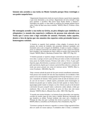 12
Satanás não acendeu a sua tocha no Monte Carmelo porque Deus restringiu o
seu poder naquela hora
"Alegremente Satanás teria vindo em socorro desses a quem havia enganado,
e que eram devotados a seu serviço. Alegremente ele teria enviado o fogo
para queimar o sacrifício. Mas Jeová havia fixado limites a Satanas—
restringira seu poder—e nem todos os artifícios do inimigo podiam lancar
sobre o altar de Baal uma única centelha." WHITE, Ellen G., Profetas e Reis,
Pág. 73
Ele conseguiu acender a sua tocha na Grécia, na pira olímpica que simboliza as
olimpíadas ( o mundo dos esportes) e milhares de pessoas tem adorado essa
Tocha que é acesa com o fogo estranho de satanás. Portanto, todos aqueles,
dentro e fora da Igreja que são amantes dos esportes estão prestando honra e
homenagem a satanás.
“A história se repetirá. Será exaltada a falsa religião. O primeiro dia da
semana, dia comum de trabalho, não possuindo nenhuma santidade, será
levantado como o foi a imagem em Babilônia. A todas as nações, e línguas e
povos se ordenará venerarem este sábado espúrio. É este o plano de Satanás
para invalidar o dia instituído por Deus e dado ao mundo como memorial da
criação.” WHITE, Ellen G., Maranata, O Senhor Vem – MM 1 977, Pág. 212.
“A história passada se repetirá; antigas controvérsias despertarão para uma
nova vida, e o perigo cercará o povo de Deus por todos os lados. A intensidade
toma posse da família humana. Permeia tudo sobre a Terra. E para quê?
Esportes, jogos, divertimentos; as pessoas correm e se aglomeram e contendem
pela supremacia. Aquilo que é comum e perecível lhes absorve a atenção, de
modo que pouco pensam nas coisas de interesse eterno.” WHITE, Ellen G.,
cristo Triunfante – MM 2002, Pág. 345.
“Hoje a mesma atitude da parte do Seu povo atrairá semelhante tratamento.
Toda pessoa será reunida sob uma das duas bandeiras. Os escolhidos e fiéis
postar-se-ão sob a bandeira ensanguentada do Príncipe Emanuel, e os outros
sob o estandarte de Satanás. Todos quantos estão do lado de Satanás unir-se-
ão com ele em honrar o sábado espúrio, prestando assim homenagem ao
homem do pecado que se exaltou acima de tudo quanto se chama Deus e
[que] julgou poder mudar os tempos e as leis. Calcam aos pés as leis de Jeová
e formulam leis para compelir todos a adorarem o falso sábado, o ídolo que
exaltaram. Mas o dia do livramento do povo de Deus não está muito
distante.” WHITE, Ellen G., Olhando Para o Alto – MM 1 983, Pág. 256.
"O mundo tem muitos feriados, e os homens ficam absorvidos com esportes,
corridas de cavalos, jogos de azar, fumo e bebida. Mostram claramente sob
que bandeira se acham. Tornam evidente não estar sob a bandeira do
Príncipe da vida, mas que o príncipe das trevas os governa e controla." !"
WHITE, Ellen G., Conselhos aos Professores, Pais e Estudantes, Pág. 343.
"Corremos o perigo de misturar o sagrado e o comum. O fogo sagrado de Deus
deve ser usado em nossos esforços. O verdadeiro altar e Cristo; o verdadeiro
 