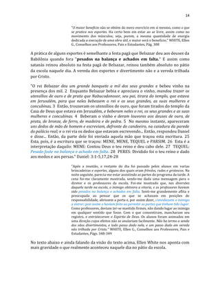 14
"O maior beneficio não se obtém do mero exercício em si mesmo, como o que
se pratica nos esportes. Ha certo bem em estar ao ar livre, assim como no
movimento dos músculos; seja, porem, a mesma quantidade de energia
dedicada a execução de uma obra útil, e maior será o beneficio." WHITE, Ellen
G., Conselhos aos Professores, Pais e Estudantes, Pág. 308
A prática de alguns esportes é semelhante a festa pagã que Belsazar deu aos deuses da
Babilônia quando fora "pesados na balança e achados em falta." E assim como
satanás reinou absoluto na festa pagã de Belsazar, reinou também absoluto no pátio
da escola naquele dia. A vereda dos esportes e divertimento não e a vereda trilhada
por Cristo.
"O rei Belsazar deu um grande banquete a mil dos seus grandes e bebeu vinho na
presença dos mil. 2 Enquanto Belsazar bebia e apreciava o vinho, mandou trazer os
utensílios de ouro e de prata que Nabucodonosor, seu pai, tirara do templo, que estava
em Jerusalém, para que neles bebessem o rei e os seus grandes, as suas mulheres e
concubinas. 3 Então, trouxeram os utensílios de ouro, que foram tirados do templo da
Casa de Deus que estava em Jerusalém, e beberam neles o rei, os seus grandes e as suas
mulheres e concubinas. 4 Beberam o vinho e deram louvores aos deuses de ouro, de
prata, de bronze, de ferro, de madeira e de pedra. 5 No mesmo instante, apareceram
uns dedos de mão de homem e escreviam, defronte do candeeiro, na caiadura da parede
do palácio real; e o rei via os dedos que estavam escrevendo... Então, respondeu Daniel
e disse... Então, da parte dele foi enviada aquela mão que traçou esta escritura. 25
Esta, pois, é a escritura que se traçou: MENE, MENE, TEQUEL e PARSIM. 26 Esta é a
interpretação daquilo: MENE: Contou Deus o teu reino e deu cabo dele. 27 TEQUEL:
Pesado foste na balança e achado em falta. 28 PERES: Dividido foi o teu reino e dado
aos medos e aos persas." Daniel: 3:1-5,17,24-28
"Após a reunião, o restante do dia foi passado pelos alunos em varias
brincadeiras e esportes, alguns dos quais eram frívolos, rudes e grotescos. Na
noite seguinte, parecia-me estar assistindo as partes do programa da tarde. A
cena foi-me claramente mostrada, sendo-me dada uma mensagem para o
diretor e os professores da escola. Foi-me mostrado que, nas diversões
daquela tarde na escola, o inimigo obtivera a vitoria, e os professores haviam
sido pesados na balança e achados em falta. Senti-me grandemente aflita e
preocupada ao pensar que os que se achavam em posições de
responsabilidade, abrissem a porta e, por assim dizer, convidassem o inimigo
a entrar; pois assim o haviam feito ao permitir as partes que tinham tido lugar.
Como professores, deviam ter-se mantido firmes, não dando lugar ao inimigo
em qualquer sentido que fosse. Com o que consentiram, mancharam seu
registro, e entristeceram o Espirito de Deus. Os alunos foram animados em
uma direção cujos efeitos não se anulariam facilmente. Não ha termo a senda
dos vãos divertimentos, e todo passo dado nela, e um passo dado em vereda
não trilhada por Cristo." WHITE, Ellen G., Conselhos aos Professores, Pais e
Estudantes, Págs. 348-349
No texto abaixo e ainda falando da visão do texto acima, Ellen White nos aponta com
mais gravidade o que realmente aconteceu naquele dia no pátio da escola.
 