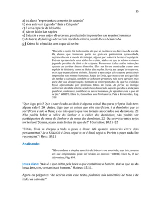 15
a) os aluno "representara a mente de satanás"
b) eles estavam jogando "tênis e Criquete"
c) é uma espécie de idolatria
d) são os ídolo das nações
e) Satanás e seus anjos ali estavam, produzindo impressões nas mentes humanas
f) As forcas do inimigo obtiveram decidida vitoria, sendo Deus desonrado.
g) Cristo foi ofendido com o que ali se fez
"Durante a noite, fui testemunha do que se realizara nos terrenos da escola.
Os alunos que tomaram parte na grotesca pantomima apresentada,
representaram a mente do inimigo, alguns por maneira deveras imprópria.
Foi-me apresentada uma visão das coisas, visão em que os alunos estavam
jogando partidas de tênis e de criquete. Foram-me dadas então instruções
quanto ao caráter dessas diversões. Elas me foram mostradas como uma
espécie de idolatria, como os ídolos das nações. Havia, no campo de esportes,
mais que espectadores visíveis. Satanás e seus anjos ali estavam, produzindo
impressões nas mentes humanas. Anjos de Deus, que ministram aos que hão
de herdar a salvação, também se achavam presentes, não para aprovar, mas
para dar sua desaprovação. Sentiam-se envergonhados de que tal exibição
fosse apresentada por professos filhos de Deus. As forcas do inimigo
obtiveram decidida vitoria, sendo Deus desonrado. Aquele que deu a vida para
purificar, enobrecer, santificar os seres humanos, foi ofendido com o que ali
se fez." WHITE, Ellen G., Conselhos aos Professores, Pais e Estudantes, Pág.
350
"Que digo, pois? Que o sacrificado ao ídolo é alguma coisa? Ou que o próprio ídolo tem
algum valor? 20 Antes, digo que as coisas que eles sacrificam, é a demônios que as
sacrificam e não a Deus; e eu não quero que vos torneis associados aos demônios. 21
Não podeis beber o cálice do Senhor e o cálice dos demônios; não podeis ser
participantes da mesa do Senhor e da mesa dos demônios. 22 Ou provocaremos zelos
no Senhor? Somos, acaso, mais fortes do que ele?" I Coríntios: 10:19-22
"Então, Elias se chegou a todo o povo e disse: Até quando coxeareis entre dois
pensamentos? Se o SENHOR é Deus, segui-o; se é Baal, segui-o. Porém o povo nada lhe
respondeu." I Reis: 18:21
Analisando:
“Não condeno o simples exercício de brincar com uma bola; mas isto, mesmo
em sua simplicidade, pode ser levado ao excesso.” WHITE, Ellen G., O Lar
Adventista, Pág. 499.
Jesus disse: “Não é o que entra pela boca o que contamina o homem, mas o que sai da
boca, isto, sim, contamina o homem.” Mateus: 15.11.
Agora eu pergunto: “de acordo com esse texto, podemos nós comermos de tudo e de
todos os animais?”
 