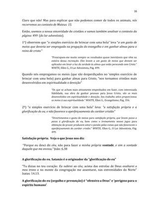 16
Claro que não! Mas para explicar que não podemos comer de todos os animais, nós
recorremos ao contexto de Mateus: 15.
Então, usemos a nossa sinceridade de cristãos e vamos também analisar o contexto da
página: 499 (do lar adventista).
1°) observem que “o simples exercício de brincar com uma bola” leva “a um gasto de
meios que deveria ser empregado na pregação do evangelho e em ganhar almas para o
reino de cristo.”
“Preocupam-me muito sempre os resultados quase inevitáveis que vêm na
esteira dessa recreação. Eles levam a um gasto de meios que deviam ser
aplicados em levar a luz da verdade às almas que estão perecendo sem Cristo.”
WHITE, Ellen G., O Lar Adventista, Pág. 499.
Quando nós empregamos os meios (que são desperdiçados no ‘simples exercício de
brincar com uma bola) para ganhar almas para Cristo, “nos tornamos cristãos mais
desenvolvidos em espiritualidade e devoção”
“Os que se acham mais ativamente empenhados em fazer, com interessada
fidelidade, sua obra de ganhar pessoas para Jesus Cristo, são os mais
desenvolvidos em espiritualidade e devoção. Seu trabalho ativo proporcionou
os meios à sua espiritualidade.” WHITE, Ellen G., Evangelismo, Pág. 356.
2º) “o simples exercício de brincar com uma bola” leva: “a satisfação própria e a
glorificação do eu, e não favorece o aperfeiçoamento do caráter cristão”
“Divertimentos e gasto de meios para satisfação própria, que levam passo a
passo à glorificação do eu, bem como o treinamento nesses jogos para
obtenção de prazer produzem amor e paixão pelas coisas que não favorecem o
aperfeiçoamento do caráter cristão.” WHITE, Ellen G., O Lar Adventista, Pág.
499.
Satisfação própria. Veja o que Jesus nos diz:
“Porque eu desci do céu, não para fazer a minha própria vontade, e sim a vontade
daquele que me enviou.” João: 6.38
A glorificação do eu. Satanás é o originador da “glorificação do eu”
“Tu dizias no teu coração: Eu subirei ao céu; acima das estrelas de Deus exaltarei o
meu trono e no monte da congregação me assentarei, nas extremidades do Norte”
Isaias: 14.13.
A glorificação do eu (orgulho e presunção) é “ofensivo a Deus” e ‘perigoso para o
espírito humano’
 