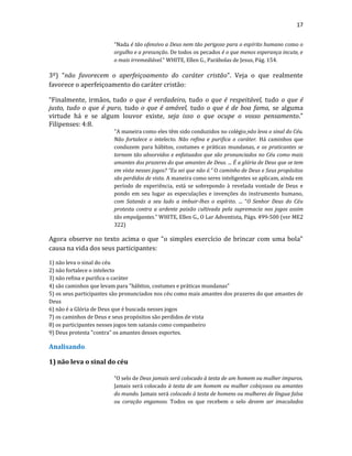 17
“Nada é tão ofensivo a Deus nem tão perigoso para o espírito humano como o
orgulho e a presunção. De todos os pecados é o que menos esperança incute, e
o mais irremediável.” WHITE, Ellen G., Parábolas de Jesus, Pág. 154.
3º) “não favorecem o aperfeiçoamento do caráter cristão”. Veja o que realmente
favorece o aperfeiçoamento do caráter cristão:
“Finalmente, irmãos, tudo o que é verdadeiro, tudo o que é respeitável, tudo o que é
justo, tudo o que é puro, tudo o que é amável, tudo o que é de boa fama, se alguma
virtude há e se algum louvor existe, seja isso o que ocupe o vosso pensamento.”
Filipenses: 4:8.
"A maneira como eles têm sido conduzidos no colégio não leva o sinal do Céu.
Não fortalece o intelecto. Não refina e purifica o caráter. Há caminhos que
conduzem para hábitos, costumes e práticas mundanas, e os praticantes se
tornam tão absorvidos e enfatuados que são pronunciados no Céu como mais
amantes dos prazeres do que amantes de Deus. ... É a glória de Deus que se tem
em vista nesses jogos? “Eu sei que não é.” O caminho de Deus e Seus propósitos
são perdidos de vista. A maneira como seres inteligentes se aplicam, ainda em
período de experiência, está se sobrepondo à revelada vontade de Deus e
pondo em seu lugar as especulações e invenções do instrumento humano,
com Satanás a seu lado a imbuir-lhes o espírito. ... “O Senhor Deus do Céu
protesta contra a ardente paixão cultivada pela supremacia nos jogos assim
tão empolgantes.” WHITE, Ellen G., O Lar Adventista, Págs. 499-500 (ver ME2
322)
Agora observe no texto acima o que "o simples exercício de brincar com uma bola"
causa na vida dos seus participantes:
1) não leva o sinal do céu
2) não fortalece o intelecto
3) não refina e purifica o caráter
4) são caminhos que levam para "hábitos, costumes e práticas mundanas"
5) os seus participantes são pronunciados nos céu como mais amantes dos prazeres do que amantes de
Deus
6) não é a Glória de Deus que é buscada nesses jogos
7) os caminhos de Deus e seus propósitos são perdidos de vista
8) os participantes nesses jogos tem satanás como companheiro
9) Deus protesta "contra" os amantes desses esportes.
Analisando.
1) não leva o sinal do céu
“O selo de Deus jamais será colocado à testa de um homem ou mulher impuros.
Jamais será colocado à testa de um homem ou mulher cobiçosos ou amantes
do mundo. Jamais será colocado à testa de homens ou mulheres de língua falsa
ou coração enganoso. Todos os que recebem o selo devem ser imaculados
 
