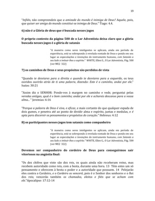19
“Infiéis, não compreendeis que a amizade do mundo é inimiga de Deus? Aquele, pois,
que quiser ser amigo do mundo constitui-se inimigo de Deus.” Tiago: 4.4.
6) não é a Glória de deus que é buscada nesses jogos
O próprio contexto da página 500 de o Lar Adventista deixa claro que a glória
buscada nesses jogos é a glória de satanás
“A maneira como seres inteligentes se aplicam, ainda em período de
experiência, está se sobrepondo à revelada vontade de Deus e pondo em seu
lugar as especulações e invenções do instrumento humano, com Satanás a
seu lado a imbuir-lhes o espírito." WHITE, Ellen G., O Lar Adventista, Pág. 500
(ver ME2 322)
7) os caminhos de Deus e seus propósitos são perdidos de vista
"Quando te desviares para a direita e quando te desviares para a esquerda, os teus
ouvidos ouvirão atrás de ti uma palavra, dizendo: Este é o caminho, andai por ele."
Isaías: 30:21
"Assim diz o SENHOR: Ponde-vos à margem no caminho e vede, perguntai pelas
veredas antigas, qual é o bom caminho; andai por ele e achareis descanso para a vossa
alma... " Jeremias: 6:16
"Porque a palavra de Deus é viva, e eficaz, e mais cortante do que qualquer espada de
dois gumes, e penetra até ao ponto de dividir alma e espírito, juntas e medulas, e é
apta para discernir os pensamentos e propósitos do coração." Hebreus: 4:12
8) os participantes nesses jogos tem satanás como companheiro
"A maneira como seres inteligentes se aplicam, ainda em período de
experiência, está se sobrepondo à revelada vontade de Deus e pondo em seu
lugar as especulações e invenções do instrumento humano, com Satanás a
seu lado a imbuir-lhes o espírito." WHITE, Ellen G., O Lar Adventista, Pág. 500
(ver ME2 322)
Devemos ser companheiro do cordeiro de Deus para conseguirmos sair
vitoriosos na angústia final:
"Os dez chifres que viste são dez reis, os quais ainda não receberam reino, mas
recebem autoridade como reis, com a besta, durante uma hora. 13 Têm estes um só
pensamento e oferecem à besta o poder e a autoridade que possuem. 14 Pelejarão
eles contra o Cordeiro, e o Cordeiro os vencerá, pois é o Senhor dos senhores e o Rei
dos reis; vencerão também os chamados, eleitos e fiéis que se acham com
ele."Apocalipse: 17:12-14
 