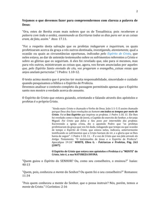 2
Vejamos o que devemos fazer para compreendermos com clareza a palavra de
Deus:
“Ora, estes de Beréia eram mais nobres que os de Tessalônica; pois receberam a
palavra com toda a avidez, examinando as Escrituras todos os dias para ver se as coisas
eram, de fato, assim.” Atos: 17.11.
“Foi a respeito desta salvação que os profetas indagaram e inquiriram, os quais
profetizaram acerca da graça a vós outros destinada, investigando, atentamente, qual a
ocasião ou quais as circunstâncias oportunas, indicadas pelo Espírito de Cristo, que
neles estava, ao dar de antemão testemunho sobre os sofrimentos referentes a Cristo e
sobre as glórias que os seguiriam. A eles foi revelado que, não para si mesmos, mas
para vós outros, ministravam as coisas que, agora, vos foram anunciadas por aqueles
que, pelo Espírito Santo enviado do céu, vos pregaram o evangelho, coisas essas que
anjos anelam perscrutar.” I Pedro: 1.10-12.
O texto acima mostra que é preciso ter muita responsabilidade, sinceridade e cuidado
quando pesquisamos a bíblia e o Espírito de Profecia.
Devemos analisar o contexto completo da passagem permitindo apenas que o Espírito
santo nos mostre a verdade acerca do assunto.
O Espírito de Cristo que estava guiando, orientando e falando através dos apóstolos e
profetas é o próprio Cristo.
"Ainda mais: Cristo e chamado o Verbo de Deus. João 1:1-3. E assim chamado
porque Deus deu Suas revelações ao homem em todos os tempos por meio de
Cristo. Foi o Seu Espirito que inspirou os profetas. 1 Pedro 1:10, 11. Ele lhes
foi revelado como o Anjo de Jeová, o Capitão do exercito do Senhor, o Arcanjo
Miguel. Foi Cristo que falou a Seu povo por intermédio dos profetas.
Escrevendo a igreja crista, diz o apostolo Pedro que “os profetas
profetizaram da graça que vos foi dada, indagando que tempo ou que ocasião
de tempo o Espirito de Cristo, que estava neles, indicava, anteriormente
testificando os sofrimentos que a Cristo haviam de vir, e a gloria que se lhes
havia de seguir”. 1 Pedro 1:10, 11. - É a voz de Cristo que nos fala através do
Antigo Testamento. “O testemunho de Jesus e o Espirito de Profecia”.
Apocalipse 19:10." WHITE, Ellen G. - Patriarcas e Profetas, Pág. 263
(2007)
O Espírito de Cristo que estava nos apóstolos e Profetas é a "MENTE" de
Cristo, isto é, a sua NATUREZA DIVINA.
"Quem guiou o Espírito do SENHOR? Ou, como seu conselheiro, o ensinou?" Isaías:
40:13
"Quem, pois, conheceu a mente do Senhor? Ou quem foi o seu conselheiro?" Romanos:
11:34
"Pois quem conheceu a mente do Senhor, que o possa instruir? Nós, porém, temos a
mente de Cristo." I Coríntios: 2:16
 