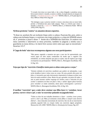 20
"A oração traz Jesus ao nosso lado, e da a alma fatigada e perplexa novas
forcas para vencer o mundo, a carne e o diabo. A oração desvia os ataques de
Satanás.— Parabolas de Jesus, 129, 250." WHITE, Ellen G., A Fé pela Qual eu
Vivo MM de 1958/1959, Pág.224
"Ha inimigos a que e preciso resistir e vencer, mas Jesus esta ao nosso lado,
pronto a fortalecer-nos para todo ataque. “Esta e a vitoria que vence o
mundo: a nossa fe.” 1 João 5:4." WHITE, Ellen G., E Rebereis Poder MM de
1995/1999, Pág.372
9) Deus protesta "contra" os amantes desses esportes.
"E disse eu: ponham-lhe um turbante limpo sobre a cabeça. Puseram-lhe, pois, sobre a
cabeça um turbante limpo e o vestiram com trajes próprios; e o Anjo do SENHOR estava
ali, 6 protestou a Josué e disse: 7 Assim diz o SENHOR dos Exércitos: Se andares nos
meus caminhos e observares os meus preceitos, também tu julgarás a minha casa e
guardarás os meus átrios, e te darei livre acesso entre estes que aqui se encontram."
Zacarias: 3:5-7
.
O “jogo de bola” não traz recompensa alguma aos seus participantes:
“Não penso, segundo a maneira em que o caso me foi apresentado, que
vossos jogos de bola sejam conduzidos de modo que o registro dos
estudantes, na estima daquele que pesa as ações, seja da espécie que traga
recompensa aos participantes.” WHITE, Ellen G., Mensagens Escolhidas, VOL.
II, Pág. 323.
Veja que tipo de “exercício é benéfico tanto para a alma como para o corpo.”
“Existem métodos de exercícios saudáveis que podem ser planejados, e que
serão benéficos tanto à alma como ao corpo. Há uma grande obra para ser
feita, e é necessário que todo instrumento responsável se eduque no fazer essa
obra de modo aceitável a Deus. Muito há que aprender, da parte de todos, e
não se pode inventar melhor emprego de cérebro, ossos e músculos do que
aceitar a sabedoria de Deus em fazer o bem, e adotar algum plano humano
para remediar os males existentes, desta época extravagante e perversa.”
WHITE, Ellen G., Mensagens Escolhidas, VOL. II, Pág. 323.
O melhor “exercício” que a mãe deve ensinar sua filha fazer é: ‘cozinhar, lavar
pratos, varrer e tirar o pó’, e não ‘se exercitar pulando ou jogando bola’.
“Todos os dias há um trabalho doméstico a fazer - cozinhar, lavar pratos,
varrer e tirar o pó. Mães, já ensinastes vossas filhas a cumprir esses deveres
diários? ... Seus músculos necessitam de exercício. Em vez de se exercitarem
pulando, jogando bola ou croqué, tenha seu exercício algum propósito.
Manuscrito 129, 1898.” WHITE, Ellen G., Orientação da Criança, Pág. 227.
 