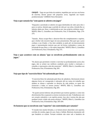 21
CROQUÉ – “Jogo em que bolas de madeira, impelidas por um taco em forma
de marreta, devem passar sob pequenos arcos, seguindo um trajeto
predeterminado.” AURÉLIO. Novo Dicionário
Veja o que satanás faz “com quem se adestra em jogos”
“Enquanto a juventude se adestra em jogos destituídos de valor para eles e
para os outros, Satanás joga a partida da vida por sua alma, tirando-lhes os
talentos dados por Deus, e substituindo-os por seus próprios atributos maus.”
WHITE, Ellen G., Conselhos aos Professores, Pais, E Estudantes, Págs. 274-
275.
"Satanás... Busca ocupar-lhes e absorver-lhes tão completamente o espírito,
que o Senhor não encontre lugar em seus pensamentos. Não quer que o povo
conheça a seu Criador, e fica bem satisfeito se pode pôr em funcionamento
jogos e representações teatrais que por tal forma confundam o senso da
juventude de que Deus e o Céu sejam esquecidos.” WHITE, Ellen G., Conselhos
aos Professores, Pais, E Estudantes, Pág. 275.
Veja o que acontece com os alunos “que se envolvem profundamente com os
jogos.”
“Os alunos que permitem à mente o exercitar-se profundamente acerca dos
jogos, não se acham nas melhores condições para receber a instrução, o
conselho, a reprovação a eles tão essenciais.” . WHITE, Ellen G., Conselhos aos
Professores, Pais, E Estudantes, Pág. 283.
Veja que tipo de “exercício físico” foi salientado por Deus.
“O exercício físico foi salientado pelo Deus de sabedoria. Diariamente devem
algumas horas ser consagradas à educação útil em ramos de trabalho que
ajudem os alunos a aprender os deveres da vida prática, os quais são
essenciais a todos os nossos jovens.” WHITE, Ellen G., Conselhos aos
Professores, Pais, E Estudantes, Pág. 283.
“Os quatro jovens hebreus não permitiam que motivos egoístas e o amor dos
divertimentos lhes ocupassem os áureos momentos da vida. Trabalhavam com
um coração voluntário e um espírito pronto. Isso não é norma tão alta que
qualquer jovem cristão não possa alcançar.” WHITE, Ellen G., Conselhos aos
Professores, Pais, E Estudantes, Págs. 283-284.
Os homens que se envolvem com “esportes” são controlados por satanás?
“O mundo tem muitos feriados, e os homens ficam absorvidos com esportes,
corridas de cavalos, jogos de azar, fumo e bebida. Mostram claramente sob
que bandeira se acham. Tornam evidente não estar sob a bandeira do
 