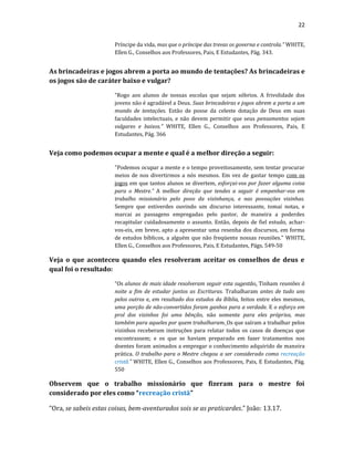22
Príncipe da vida, mas que o príncipe das trevas os governa e controla.” WHITE,
Ellen G., Conselhos aos Professores, Pais, E Estudantes, Pág. 343.
As brincadeiras e jogos abrem a porta ao mundo de tentações? As brincadeiras e
os jogos são de caráter baixo e vulgar?
“Rogo aos alunos de nossas escolas que sejam sóbrios. A frivolidade dos
jovens não é agradável a Deus. Suas brincadeiras e jogos abrem a porta a um
mundo de tentações. Estão de posse da celeste dotação de Deus em suas
faculdades intelectuais, e não devem permitir que seus pensamentos sejam
vulgares e baixos.” WHITE, Ellen G., Conselhos aos Professores, Pais, E
Estudantes, Pág. 366
Veja como podemos ocupar a mente e qual é a melhor direção a seguir:
"Podemos ocupar a mente e o tempo proveitosamente, sem tentar procurar
meios de nos divertirmos a nós mesmos. Em vez de gastar tempo com os
jogos em que tantos alunos se divertem, esforçai-vos por fazer alguma coisa
para o Mestre.” A melhor direção que tendes a seguir é empenhar-vos em
trabalho missionário pelo povo da vizinhança, e nas povoações vizinhas.
Sempre que estiverdes ouvindo um discurso interessante, tomai notas, e
marcai as passagens empregadas pelo pastor, de maneira a poderdes
recapitular cuidadosamente o assunto. Então, depois de fiel estudo, achar-
vos-eis, em breve, apto a apresentar uma resenha dos discursos, em forma
de estudos bíblicos, a alguém que não freqüente nossas reuniões.” WHITE,
Ellen G., Conselhos aos Professores, Pais, E Estudantes, Págs. 549-50
Veja o que aconteceu quando eles resolveram aceitar os conselhos de deus e
qual foi o resultado:
“Os alunos de mais idade resolveram seguir esta sugestão. Tinham reuniões à
noite a fim de estudar juntos as Escrituras. Trabalharam antes de tudo uns
pelos outros e, em resultado dos estudos da Bíblia, feitos entre eles mesmos,
uma porção de não-convertidos foram ganhos para a verdade. E o esforço em
prol dos vizinhos foi uma bênção, não somente para eles próprios, mas
também para aqueles por quem trabalharam. Os que saíram a trabalhar pelos
vizinhos receberam instruções para relatar todos os casos de doenças que
encontrassem; e os que se haviam preparado em fazer tratamentos nos
doentes foram animados a empregar o conhecimento adquirido de maneira
prática. O trabalho para o Mestre chegou a ser considerado como recreação
cristã.” WHITE, Ellen G., Conselhos aos Professores, Pais, E Estudantes, Pág.
550
Observem que o trabalho missionário que fizeram para o mestre foi
considerado por eles como “recreação cristã”
“Ora, se sabeis estas coisas, bem-aventurados sois se as praticardes.” João: 13.17.
 