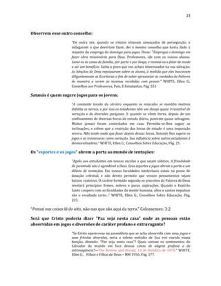 23
Observem esse outro conselho:
“De outra vez, quando os irmãos estavam ameaçados de perseguição, e
indagavam o que deveriam fazer, dei o mesmo conselho que havia dado a
respeito do emprego do domingo para jogos. Disse: "Empregai o domingo em
fazer obra missionária para Deus. Professores, ide com os vossos alunos.
Levai-os às casas de família, por perto e por longe, e ensinai-os a falar de modo
a ser um benefício. Saiba o povo que vos achais interessados na sua salvação.
As bênçãos de Deus repousaram sobre os alunos, à medida que eles buscavam
diligentemente as Escrituras a fim de saber apresentar as verdades da Palavra
de maneira a serem as mesmas recebidas com prazer.” WHITE, Ellen G.,
Conselhos aos Professores, Pais, E Estudantes, Pág. 551
Satanás é quem sugere jogos para os jovens:
“A constante tensão do cérebro enquanto os músculos se mantêm inativos
debilita os nervos, e por isso os estudantes têm um desejo quase irresistível de
variação e de diversões perigosas. E quando se vêem livres, depois de um
confinamento de diversas horas de estudo diário, parecem quase selvagens.
Muitos jamais foram controlados em casa. Permitiu-se-lhes seguir as
inclinações, e crêem que a restrição das horas de estudo é uma imposição
severa. Não tendo nada que fazer depois dessas horas, Satanás lhes sugere os
jogos e as travessuras como variação. Sua influência sobre outros estudantes é
desmoralizadora.” WHITE, Ellen G., Conselhos Sobre Educação, Pág. 25.
Os “esportes e os jogos” abrem a porta ao mundo de tentações:
“Apelo aos estudantes em nossas escolas a que sejam sóbrios. A frivolidade
da juventude não é agradável a Deus. Seus esportes e jogos abrem a porta a um
dilúvio de tentações. Em vossas faculdades intelectuais estais na posse de
dotação celestial, e não deveis permitir que vossos pensamentos sejam
baixos, rasteiros. O caráter formado segundo os preceitos da Palavra de Deus
revelará princípios firmes, nobres e puras aspirações. Quando o Espírito
Santo coopera com as faculdades da mente humana, altos e santos impulsos
são o resultado certo...” WHITE, Ellen G., Conselhos Sobre Educação, Pág.
233.
“Pensai nas coisas lá do alto, não nas que são aqui da terra.” Colossenses: 3:2
Será que Cristo poderia dizer "Paz seja nesta casa" onde as pessoas estão
absorvidas em jogos e diversões de caráter profano e extravagante?
"Se Cristo aparecesse na assembleia que se acha absorvida com seus jogos e
suas frívolas diversões, seria a solene melodia de Sua voz ouvida numa
benção, dizendo: “Paz seja nesta casa”? Quais seriam os sentimentos do
Salvador do mundo em face dessas cenas de alegria profana e de
extravagância?—The Review and Herald, 13 de Outubro de 1874." WHITE,
Ellen G., Filhos e Filhas de Deus – MM 1956, Pág. 177.
 