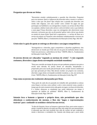 24
Perguntas que devem ser feitas.
"Necessitais estudar cuidadosamente a questão das diversões. Perguntai
para vos mesmos: Qual e a influencia das diversões sobre a mente e o caráter e
sobre a obra que vim fazer? Que relação tem a questão das diversões com
minha vida religiosa, com meu caráter como cristão? Os jogos em que
participais vos habilitam a vos entregardes a oração e ao serviço de Deus? Eles
vos ajudam a dedicar tanto zelo e fervor a obra do Senhor como o que dedicais
a esses jogos? Essas diversões a que vos entregastes não absorveram vosso
interesse a tal ponto que não vos foi possível aplicar todo o fervor que devíeis
ao estudo de vossas lições? Qual terá a supremacia — o serviço de Deus ou o
serviço do próprio eu? Examine cada estudante cuidadosamente o terreno em
que pisa." WHITE, Ellen G., Fundamentos da Educação Cristã, Págs. 302-303
Cristo não é o guia de quem se entrega as diversões e aos jogos competitivos:
“Entregando-se a diversões, jogos competitivos e façanhas pugilísticas, eles
declararam ao mundo que Cristo não era seu guia em nenhuma destas coisas.
Tudo isso provocou a advertência de Deus.” WHITE, Ellen G., Fundamentos
da Educação Cristã, Pág. 378
Os jovens devem ser educados “segundo as normas de cristo”, “e não segundo
costumes, diversões e jogos desta corrompida sociedade mundana.”
“Deus nos concede um tempo de graça em que podemos preparar-nos para a
escola mais elevada. Os jovens devem ser educados, disciplinados e
preparados para essa escola pela formação de um caráter moral e intelectual
que seja aprovado por Deus. Não devem receber um preparo nos costumes,
diversões e jogos desta corrompida sociedade mundana, e, sim, nas normas de
Cristo.” WHITE, Ellen G., Fundamentos da Educação Cristã, Pág. 397
Veja como os jovens são realmente abençoados por Deus.
“Uma parte de cada dia era passada em trabalho útil, aprendendo os alunos
como limpar o terreno, como cultivar o solo e como construir casas, usando o
tempo que de outra maneira teria sido gasto em jogos e na busca de diversões.
E o Senhor abençoou os estudantes que assim dedicaram seu tempo à
aquisição de hábitos de utilidade.” WHITE, Ellen G., Fundamentos da
Educação Cristã, Págs. 538-539
Satanás leva o homem a ignorar o próprio deus, não permitindo que eles
obtenham o conhecimento do mesmo, e lhes dar “jogos e representações
teatrais” para confundir os sentidos e deixá-los nas trevas.
"A obra de Satanás e levar os homens a ignorarem Deus, para assim ocupar a
mente e mantê-la absorta, de modo que Deus não esteja em seus pensamentos.
A educação que eles tem recebido tem sido de caráter tal que confunde a
mente e obscurece a verdadeira luz. Satanás não deseja que o povo tenha
 