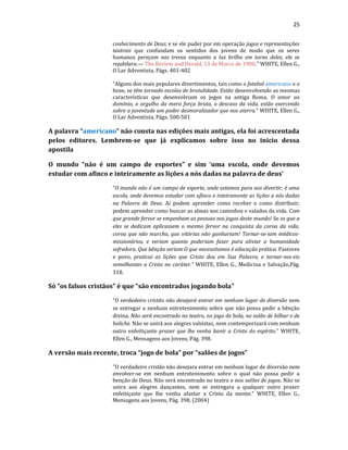 25
conhecimento de Deus; e se ele puder por em operação jogos e representações
teatrais que confundam os sentidos dos jovens de modo que os seres
humanos pereçam nas trevas enquanto a luz brilha em torno deles, ele se
rejubilara.— The Review and Herald, 13 de Marco de 1900." WHITE, Ellen G.,
O Lar Adventista, Págs. 401-402
“Alguns dos mais populares divertimentos, tais como o futebol americano e o
boxe, se têm tornado escolas de brutalidade. Estão desenvolvendo as mesmas
características que desenvolviam os jogos na antiga Roma. O amor ao
domínio, o orgulho da mera força bruta, o descaso da vida, estão exercendo
sobre a juventude um poder desmoralizador que nos aterra.” WHITE, Ellen G.,
O Lar Adventista, Págs. 500-501
A palavra “americano” não consta nas edições mais antigas, ela foi acrescentada
pelos editores. Lembrem-se que já explicamos sobre isso no inicio dessa
apostila
O mundo “não é um campo de esportes” e sim ‘uma escola, onde devemos
estudar com afinco e inteiramente as lições a nós dadas na palavra de deus’
“O mundo não é um campo de esporte, onde estamos para nos divertir; é uma
escola, onde devemos estudar com afinco e inteiramente as lições a nós dadas
na Palavra de Deus. Aí podem aprender como receber e como distribuir;
podem aprender como buscar as almas nos caminhos e valados da vida. Com
que grande fervor se empenham as pessoas nos jogos deste mundo! Se os que a
eles se dedicam aplicassem o mesmo fervor na conquista da coroa da vida,
coroa que não murcha, que vitórias não ganhariam! Tornar-se-iam médicos-
missionários, e veriam quanto poderiam fazer para aliviar a humanidade
sofredora. Que bênção seriam O que necessitamos é educação prática. Pastores
e povo, praticai as lições que Cristo deu em Sua Palavra, e tornar-vos-eis
semelhantes a Cristo no caráter.” WHITE, Ellen G., Medicina e Salvação,Pág.
318.
Só “os falsos cristãos” é que “são encontrados jogando bola"
“O verdadeiro cristão não desejará entrar em nenhum lugar de diversão nem
se entregar a nenhum entretenimento sobre que não possa pedir a bênção
divina. Não será encontrado no teatro, no jogo de bola, no salão de bilhar e de
boliche. Não se unirá aos alegres valsistas, nem contemporizará com nenhum
outro enfeitiçante prazer que lhe venha banir a Cristo do espírito.” WHITE,
Ellen G., Mensagens aos Jovens, Pág. 398.
A versão mais recente, troca “jogo de bola” por “salões de jogos”
"O verdadeiro cristão não desejara entrar em nenhum lugar de diversão nem
envolver-se em nenhum entretenimento sobre o qual não possa pedir a
benção de Deus. Não será encontrado no teatro e nos salões de jogos. Não se
unira aos alegres dançantes, nem se entregara a qualquer outro prazer
enfeitiçaste que lhe venha afastar a Cristo da mente." WHITE, Ellen G.,
Mensagens aos Jovens, Pág. 398. (2004)
 