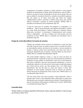 27
companheiros corrompidos, visitando as ocultas tabernas e outros lugares
proibidos de ajuntamento na cidade. Alunos frequentam as salas de bilhar, e
metem-se em jogo de cartas, lisonjeando-se de que nao ha perigo. Uma vez
que seu objetivo e meramente divertir-se, sentem-se em perfeita segurança.
Não são apenas os de classe mais baixa que fazem isso. Alguns
cuidadosamente criados e educados a olharem estas coisas com aversão,
estão-se arriscando a penetrar no terreno proibido." WHITE, Ellen G.,
Conselhos aos Professores, Pais, E Estudantes, Pág. 333
“O jogo de cartas deve ser proibido. São perigosas as companhias e as
tendências. ... Não há, nessas distrações, coisa alguma que beneficie o espírito
ou o corpo. Nada que fortaleça o intelecto, nada que aí entesoure valiosas
idéias para uso futuro. A conversação é freqüentemente sobre assuntos
triviais e degradantes. ... Até que se adquire uma sede de jogar que leva
certamente à ruína.” WHITE, Ellen G., Conselhos aos Professores, Pais, E
Estudantes, Pág. 334
O jogo de cartas (baralho) é invenção de satanás.
“Satanás tem inventado muitas maneiras de malbaratar os meios que Deus
tem dado. O jogo de cartas, as apostas, o jogo de azar, as corridas de cavalo e
as representações teatrais, são todos de sua invenção, e ele tem induzido os
homens a levarem avante esses divertimentos com tanto zelo como se
estivessem adquirindo para si mesmos a preciosa dádiva da vida eterna.”
WHITE, Ellen G., Conselhos Sobre Mordomia, Pág. 84
“Em muitas famílias religiosas a dança e o jogo de cartas são feitos um
passatempo familiar. Argumenta-se que esses são divertimentos domésticos
tranquilos, os quais podem ser desfrutados a salvo sob as vistas paternas.
Mas assim é cultivado o amor por esses prazeres estimulantes, e o que era
considerado inofensivo no lar não será por muito tempo considerado perigoso
fora. Ainda está por provar que haja qualquer bem a ser obtido desses
divertimentos. Eles não dão vigor ao corpo nem repouso à mente. Não
implantam na alma qualquer sentimento santo ou virtuoso. Ao contrário,
destrói todo gosto por pensamentos sérios ou pelo culto.” WHITE, Ellen G., O
Lar Adventista, Págs. 516-517.
“Oh, que contas terão esses pais de prestar a Deus! Desonram a Deus e
prestam toda a honra a seus obstinados filhos, abrindo-lhes as portas para
divertimentos que no passado condenavam por princípio. Têm permitido que o
jogo de cartas, festas e bailes ganhem seus filhos para o mundo.” WHITE, Ellen
G., orientação da Criança, Pág. 177.
Conselho final.
“Então, Pedro e os demais apóstolos afirmaram: Antes, importa obedecer a Deus do que
aos homens.” Atos: 5.29.
 