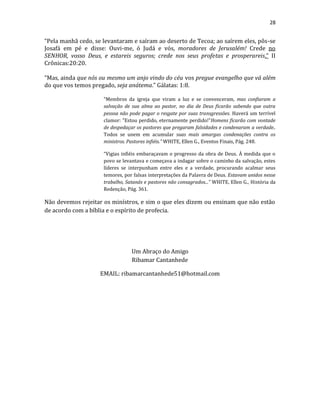 28
“Pela manhã cedo, se levantaram e saíram ao deserto de Tecoa; ao saírem eles, pôs-se
Josafá em pé e disse: Ouvi-me, ó Judá e vós, moradores de Jerusalém! Crede no
SENHOR, vosso Deus, e estareis seguros; crede nos seus profetas e prosperareis.” II
Crônicas:20:20.
“Mas, ainda que nós ou mesmo um anjo vindo do céu vos pregue evangelho que vá além
do que vos temos pregado, seja anátema.” Gálatas: 1:8.
“Membros da igreja que viram a luz e se convenceram, mas confiaram a
salvação de sua alma ao pastor, no dia de Deus ficarão sabendo que outra
pessoa não pode pagar o resgate por suas transgressões. Haverá um terrível
clamor: "Estou perdido, eternamente perdido!”Homens ficarão com vontade
de despedaçar os pastores que pregaram falsidades e condenaram a verdade..
Todos se unem em acumular suas mais amargas condenações contra os
ministros. Pastores infiéis.” WHITE, Ellen G., Eventos Finais, Pág. 248.
“Vigias infiéis embaraçavam o progresso da obra de Deus. À medida que o
povo se levantava e começava a indagar sobre o caminho da salvação, estes
líderes se interpunham entre eles e a verdade, procurando acalmar seus
temores, por falsas interpretações da Palavra de Deus. Estavam unidos nesse
trabalho, Satanás e pastores não consagrados...” WHITE, Ellen G., História da
Redenção, Pág. 361.
Não devemos rejeitar os minístros, e sim o que eles dizem ou ensinam que não estão
de acordo com a bíblia e o espírito de profecia.
Um Abraço do Amigo
Ribamar Cantanhede
EMAIL: ribamarcantanhede51@hotmail.com
 
