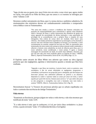 3
"logo, já não sou eu quem vive, mas Cristo vive em mim; e esse viver que, agora, tenho
na carne, vivo pela fé no Filho de Deus, que me amou e a si mesmo se entregou por
mim." Gálatas: 2:20
Devemos confiar unicamente em Deus, que é a nossa eterna e autêntica sabedoria. Os
ensinamentos dos ministros devem ser cuidadosamente conferidos e comparados
com a bíblia e com os Testemunhos.
“Por anos tem estado a crescer a tendência dos homens colocados em
posições de responsabilidades para controlarem e agirem como ditadores
sobre a herança de Deus, e assim removerem dos membros da igreja seu
senso aguçado da necessidade da divina instrução e uma apreciação do
privilégio de se aconselharem com o próprio Deus a respeito de suas
obrigações. Esta ordem de coisas deve ser mudada. Deve haver uma
reforma... Em minhas primeiras experiências na mensagem, eu fui chamada a
encarar este mal. Durante meus trabalhos na Europa e na Austrália, e mais
recentemente na reunião campal de San Jose em 1905, eu apresentei meu
testemunho de aviso contra isto, porque as almas estavam sendo conduzidas a
olharem o homem como sabedorias, ao invés de olharem para Deus, que é a
nossa sabedoria, nossa santificação, e nossa justiça. E agora a mesma
mensagem foi novamente me dada, de modo mais definido e decisivo, por
que isto tem sido uma mais profunda ofensa ao Espírito de Deus.”- WHITE,
Ellen G., Especial Testemunhos, Series B, No. 10 (1909), Págs. 12, 13.
O Espírito santo através de Ellen White nos adverte que existe na obra (igreja)
pastores que são negligentes, egoístas e interesseiros quanto a missão que lhes fora
confiada.
“Segundo o que Deus me mostrou, é preciso haver, entre os pastores, uma
sacudidura, a fim de serem eliminados os negligentes, preguiçosos e
comodistas, e permanecer um grupo fiel, puro e abnegado, que não busque seu
bem-estar pessoal, mas administre fielmente na palavra e na doutrina,
dispondo-se a sofrer e suportar todas as coisas por amor de Cristo, e salvar
aqueles por quem Ele morreu. Sintam esses servos o "ai" que sobre eles pesa
se não pregarem o evangelho, isso será o bastante; mas nem todos o
sentem.” WHITE, Ellen G., Testemunhos Seletos, Vol. I, Pág. 35.
Necessitamos buscar “o Tesouro de preciosas pérolas que se acham espalhadas em
todo o contexto das escrituras do Antigo Testamento.”
Vida eterna:
“Examinais as Escrituras, porque julgais ter nelas a vida eterna, e são elas mesmas que
testificam de mim.” João: 5.39.
"E a vida eterna é esta: que te conheçam, a ti só, por único Deus verdadeiro e a Jesus
Cristo, a quem enviaste." João: 17:3 (Almeida Revista e Corrigida)
 