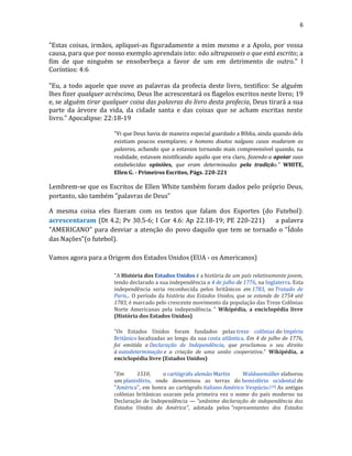 6
"Estas coisas, irmãos, apliquei-as figuradamente a mim mesmo e a Apolo, por vossa
causa, para que por nosso exemplo aprendais isto: não ultrapasseis o que está escrito; a
fim de que ninguém se ensoberbeça a favor de um em detrimento de outro." I
Coríntios: 4:6
"Eu, a todo aquele que ouve as palavras da profecia deste livro, testifico: Se alguém
lhes fizer qualquer acréscimo, Deus lhe acrescentará os flagelos escritos neste livro; 19
e, se alguém tirar qualquer coisa das palavras do livro desta profecia, Deus tirará a sua
parte da árvore da vida, da cidade santa e das coisas que se acham escritas neste
livro." Apocalipse: 22:18-19
"Vi que Deus havia de maneira especial guardado a Bíblia, ainda quando dela
existiam poucos exemplares; e homens doutos nalguns casos mudaram as
palavras, achando que a estavam tornando mais compreensível quando, na
realidade, estavam mistificando aquilo que era claro, fazendo-a apoiar suas
estabelecidas opiniões, que eram determinadas pela tradição." WHITE,
Ellen G. - Primeiros Escritos, Págs. 220-221
Lembrem-se que os Escritos de Ellen White também foram dados pelo próprio Deus,
portanto, são também "palavras de Deus"
A mesma coisa eles fizeram com os textos que falam dos Esportes (do Futebol):
acrescentaram (Dt 4.2; Pv 30.5-6; I Cor 4.6: Ap 22.18-19; PE 220-221) a palavra
"AMERICANO" para desviar a atenção do povo daquilo que tem se tornado o "Ídolo
das Nações"(o futebol).
Vamos agora para a Origem dos Estados Unidos (EUA - os Americanos)
"A História dos Estados Unidos é a história de um país relativamente jovem,
tendo declarado a sua independência a 4 de julho de 1776, na Inglaterra. Esta
independência seria reconhecida pelos britânicos em 1783, no Tratado de
Paris... O período da história dos Estados Unidos, que se estende de 1754 até
1783, é marcado pelo crescente movimento da população das Treze Colônias
Norte Americanas pela independência. " Wikipédia, a enciclopédia livre
(História dos Estados Unidos)
"Os Estados Unidos foram fundados pelas treze colônias do Império
Britânico localizadas ao longo da sua costa atlântica. Em 4 de julho de 1776,
foi emitida a Declaração de Independência, que proclamou o seu direito
à autodeterminação e a criação de uma união cooperativa." Wikipédia, a
enciclopédia livre (Estados Unidos)
"Em 1510, o cartógrafo alemão Martin Waldseemüller elaborou
um planisfério, onde denominou as terras do hemisfério ocidental de
"América", em honra ao cartógrafo italiano Américo Vespúcio.[19] As antigas
colônias britânicas usaram pela primeira vez o nome do país moderno na
Declaração de Independência — "unânime declaração de independência dos
Estados Unidos da América", adotada pelos "representantes dos Estados
 