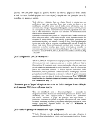 8
palavra "AMERICANO" depois da palavra futebol na referida página do livro citado
acima. Portanto, futebol (jogo de bola com os pés) é jogo e bola em qualquer parte do
mundo e em qualquer tempo.
"Sede sóbrios e vigilantes [não em chutar futebol e adestrar-vos nos
condenáveis jogos que deveriam fazer todo cristão enrubescer-se de
mortificação ao refletir sobre isso]. O diabo, vosso adversário, anda em
derredor, como leão que ruge procurando alguém para devorar. Sim, ele esta
em vosso pátio de recreio observando vossas diversões, agarrando toda alma
que se acha desprevenida, lançando suas sementes em mentes humanas e
controlando o intelecto humano.
Por amor a Cristo, fazei uma parada no Colégio de Battle Creek e considerai o
efeito sobre o coração, o caráter e os princípios, dessas diversões copiadas dos
costumes de outras escolas. Tendes estado progredindo firmemente nos
caminhos dos gentios, e não segundo o exemplo de Jesus Cristo. Satanás esta no
terreno da escola; acha-se presente em cada exercício na sala de aula. Os
alunos cuja mente ficou profundamente excitada com os jogos não se
encontram na melhor condição para receber a instrução, o conselho e a
repreensão, que encerram a maior importância para eles nesta vida e para a
futura vida imortal.” WHITE, Ellen G., Fundamentos da Educação Crista, Pág.
225 (2007)
Qual a Origem dos "JOGOS" Olímpicos?
"JOGOS OLÍMPICOS. Tradição vinda dos gregos, os esportes eram levados tão a
sério que guerras eram suspensas para que as pessoas pudessem viajar a
Olímpia (local de inspiração para o nome dos jogos) e voltar em segurança
para as apresentações esportivas. O esporte sempre fez parte da cultura grega
graças aos constantes conflitos. A prática esportiva funcionava como
treinamento para os guerreiros, e atletas de todo o mundo grego viajavam
para participar do festival, que já na época era realizado de quatro em quatro
anos (assim como nos dias de hoje), em homenagem a Zeus." SÍMBOLOS,
Enciclopédia dos, Capítulo: Gregos e Romanos, Artigo: Jogos Olímpicos
(On Line Editora), Pág. 14
Observem que os "jogos" olímpicos nasceram na Grécia antiga e é uma oblação
ao deus grego ZEUS. Agora observe abaixo:
"Zeus foi identificado com o deus romano Júpiter, e associado no
imaginário sincrético clássico (ver interpretatio graeca) com diversas outras
divindades, tais como o egípcio Amom e o etrusco Tinia. Juntamente
com Dioniso, absorveu o papel do principal deus frígio Sabázio. O
governante sírio Antíoco Epifânio IV ergueu uma estátua de Zeus Olímpio
no templo judaico em Jerusalém;[41] os judeus helenizados referiam-se a esta
estátua como Baal Shamen ("Senhor do Céu").[42]" Wikipédia, a
enciclopédia livre (Zeus)
Qual é um dos principais símbolos dos Jogos Olímpicos?
"A Tocha Olímpica, um dos principais símbolos dos jogos olímpicos, é
desenvolvida a cada edição do evento com base nas características do país
 