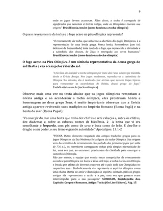 9
onde os jogos devem acontecer. Além disso, a tocha é carregada de
significados que remetem à Grécia Antiga, onde as Olimpíadas tiveram sua
origem." BrasilEscola.com.br (como funciona a tocha olímpica)
O que o revezamento da tocha e o fogo aceso na pira olímpica representa?
"O revezamento da tocha, que antecede a abertura dos Jogos Olímpicos, é a
representação de uma lenda grega. Nessa lenda, Prometheus (um titã
defensor da humanidade) teria roubado o fogo, que representa a divindade e
a sabedoria dos deuses, de Zeus e entregado aos seres humanos."
BrasilEscola.com.br (como funciona a tocha olímpica)
O fogo aceso na Pira Olímpica é um símbolo representativo da deusa grega do
sol Héstia e era acesa pelos raios do sol.
"A técnica de acender a tocha olímpica por meio dos raios solares foi mantida
desde a Grécia Antiga. Nos jogos modernos, reproduz-se a cerimônia de
Olímpia. No entanto, ela é realizada por atrizes que vestem trajes típicos
para representar as sacerdotisas de Héstia, deusa grega do fogo."
TodaMatéria.com.br(tocha olímpica)
Observe mais uma vez no texto abaixo que os jogos olímpicos remontam a
Grécia antiga e ao acenderem a tocha olímpica, eles prestavam honra e
homenagem ao deus grego Zeus. é muito importante observar que a Grécia
antiga aparece revivendo suas tradições no Império Romano (Roma Pagã) e na
besta do mar (Roma Papal)
"Vi emergir do mar uma besta que tinha dez chifres e sete cabeças e, sobre os chifres,
dez diademas e, sobre as cabeças, nomes de blasfêmia. 2 A besta que vi era
semelhante a leopardo, com pés como de urso e boca como de leão. E deu-lhe o
dragão o seu poder, o seu trono e grande autoridade." Apocalipse: 13:1-2
"TOCHA. Outro elemento resgatado das antigas tradições gregas para os
Jogos Olímpicos da Era Moderna foi a figura da tocha Olímpica. Sua origem
vem das corridas de revezamento. No período dos primeiros jogos por volta
de 776 a.C., os corredores carregavam tochas pela simples necessidade de
luz, uma vez que, ao escurecer, precisavam da claridade para enxergar o
caminho até Olímpia.
Não por menos, a equipe que vencia essas competições de revezamento
acendia a pira Olímpica em honra a Zeus. Até hoje, a tocha é acesa em Olímpia
e levada por atletas de diversos esportes até o país sede das Olimpíadas no
respectivo ano... Simbolicamente ela representa o espirito olímpico como
uma chama eterna de amor e dedicação ao esporte, contudo, para os gregos
antigos ela representava a razão e a paz, uma vez que guerras eram
interrompidas para a sua passagem." SÍMBOLOS, Enciclopédia dos,
Capítulo: Gregos e Romanos, Artigo: Tocha (On Line Editora), Pág. 15
 