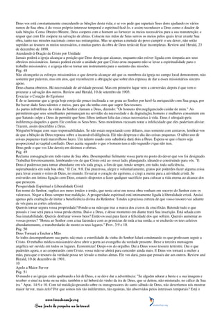Deus vos está constantemente concedendo as bênçãos desta vida; e se vos pede que repartais Seus dons ajudando os vários
ramos de Sua obra, é do vosso próprio interesse temporal e espiritual fazê-lo, e assim reconhecer a Deus como o doador de
toda bênção. Como Obreiro Mestre, Deus coopera com o homem ao fornecer os meios necessários para a sua manutenção; e
requer que com Ele coopere na salvação de almas. Colocou nas mãos de Seus servos os meios pelos quais levar avante Sua
obra, tanto nas missões nacionais como nas estrangeiras. Mas se apenas a metade do povo cumprir o seu dever, não serão
supridos ao tesouro os meios necessários, e muitas partes da obra de Deus terão de ficar incompletas. Review and Herald, 23
de dezembro de 1890.
Atendendo à Oração de Cristo por Unidade
Jamais poderá a igreja alcançar a posição que Deus deseja que alcance, enquanto não estiver ligada com simpatia aos seus
obreiros missionários. Jamais poderá existir a unidade por que Cristo orou enquanto não se levar a espiritualidade para o
trabalho missionário, e a igreja não se tornar um instrumento para o sustento das missões.
Pág. 48
Não alcançarão os esforços missionários o que deveria alcançar até que os membros da igreja no campo local demonstrem, não
somente por palavras, mas em atos, que reconhecem a obrigação que sobre eles repousa de dar a esses missionários sincero
apoio.
Deus chama obreiros. Há necessidade de atividade pessoal. Mas em primeiro lugar vem a conversão; depois é que vem o
procurar a salvação dos outros. Review and Herald, 10 de setembro de 1903.
Esvaziar o Coração do Egoísmo
É de se lamentar que a igreja hoje esteja tão pouco inclinada a ser grata ao Senhor por havê-la enriquecido com Sua graça, por
lhe haver dado Seus talentos e meios, para que ela tenha com que suprir Seu tesouro.
As partes infrutíferas da vinha do Senhor clamam a Deus, dizendo: "Os homens têm negligenciado cuidar de mim." Ao
permitirem que seus semelhantes permaneçam na servidão da necessidade e da degradação, homens e mulheres consentem em
que Satanás culpe a Deus de permitir que Seus filhos tenham falta das coisas necessárias à vida. Deus é ultrajado pela
indiferença daqueles a quem Ele confiou os Seus bens. Seus mordomos recusam notar a infelicidade que eles poderiam aliviar.
Trazem, assim descrédito a Deus.
Ninguém brinque com suas responsabilidades. Se não estais negociando com dólares, mas somente com centavos, lembrai-vos
de que a bênção de Deus repousa sobre a incansável diligência. Ele não despreza o dia das coisas pequenas. O sábio uso de
coisas pequenas trará maravilhoso lucro. Um talento usado com sabedoria dará dois a Deus. Espera-se que o lucro seja
proporcional ao capital confiado. Deus aceita segundo o que o homem tem e não segundo o que não tem.
Deus pede o que vos Lhe deveis em dízimos e ofertas.
Pág. 49
Reclama consagração em todo ramo de Sua obra. Desempenhai fielmente vossa parte no posto do dever que vos foi designado.
Trabalhai fervorosamente, lembrando-vos de que Cristo está ao vosso lado, planejando, ideando e construindo para vós. "E
Deus é poderoso para tornar abundante em vós toda graça, a fim de que, tendo sempre, em tudo, toda suficiência,
superabundeis em toda boa obra." II Cor. 9:8. Dai prazerosa, alegre e voluntariamente, gratos por poderdes fazer alguma coisa
para levar avante o reino de Deus, no mundo. Esvaziai o coração do egoísmo, e cingi a mente para a atividade cristã. Se
estiverdes em íntima ligação com Deus, estareis dispostos a fazer qualquer sacrifício para colocar a vida eterna ao alcance dos
que perecem.
Prosperidade Espiritual e Liberalidade Cristã
Em nome do Senhor, suplico aos meus irmãos e irmãs, que nesta crise em nossa obra venham em socorro do Senhor com os
valorosos. Negar a Deus sempre traz maldição. A prosperidade espiritual está intimamente ligada à liberalidade cristã. Ansiai
apenas pela exaltação de imitar a beneficência divina do Redentor. Tendes a preciosa certeza de que vosso tesouro vai adiante
de vós para as cortes celestiais.
Quereis tornar segura vossa propriedade? Ponde-a na mão que traz a marca dos cravos da crucifixão. Retende tudo o que
possuis e isso será para a vossa perda eterna. Dai-o a Deus, e desse momento em diante trará Sua inscrição. Está selada com
Sua imutabilidade. Quereis desfrutar vossos bens? Então os usai para fazer a felicidade dos que sofrem. Quereis aumentar as
vossas posses? "Honra ao Senhor com a tua fazenda e com as primícias de toda a tua renda; e se encherão os teus celeiros
abundantemente, e transbordarão de mosto os teus lagares." Prov. 3:9 e 10.
Pág. 50
Deus Tornará a Encher a Mão
Se todos desempenharem sua parte, não mais a esterilidade da vinha do Senhor falará condenando os que professam seguir a
Cristo. O trabalho médico-missionário deve abrir a porta ao evangelho da verdade presente. Deve a terceira mensagem
angélica ser ouvida em todos os lugares. Economizai! Despi-vos do orgulho. Dai a Deus vosso tesouro terrestre. Dai o que
puderdes agora, e ao cooperardes com Cristo, vossa mão se abrirá para conceder ainda mais. E Deus vos tornará a encher a
mão, para que o tesouro da verdade possa ser levado a muitas almas. Ele vos dará, para que possais dar aos outros. Review and
Herald, 10 de dezembro de 1901.
10
Apelo a Maior Fervor
Pág. 51
O mundo e as igrejas estão quebrando a lei de Deus, e se deve dar a advertência: "Se alguém adorar a besta e a sua imagem e
receber o sinal na testa ou na mão, também o tal beberá do vinho da ira de Deus, que se deitou, não misturado, no cálice da Sua
ira." Apoc. 14:9 e 10. Com tal maldição pesando sobre os transgressores do santo sábado de Deus, não deveríamos nós mostrar
maior fervor, mais zelo? Por que somos nós tão indiferentes, tão egoístas, tão absorvidos pelos interesses temporais? Está o

                 www.terceiroanjo.org
            Sua fonte de pesquisa na internet
 