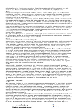 dedicados a Seu serviço. Visto não estar entretecido na vida prática o amor abnegado de Cristo, a igreja está fraca, onde
deveria ser forte. Devido a seu próprio procedimento apagou sua luz e privou milhões do evangelho de Cristo. ...
Pág. 55
Como podem aqueles por quem Cristo tanto Se sacrificou, continuar a desfrutar de forma egoísta Seus dons? Seu amor e
abnegação não têm paralelo; e quando esse amor entrar na experiência de Seus seguidores, eles identificarão seus interesses
com os de seu Redentor. Sua obra será o estabelecimento do reino de Cristo. Consagrar-Lhe-ão seu ser e suas posses, e a
ambos usarão conforme Sua causa requeira.
Isso nada mais é do que o que Jesus espera de Seus seguidores. Nenhum indivíduo que tenha diante de si um alvo tão elevado
como seja a salvação de almas, terá prejuízo ao idear meios e maneiras de negar a si mesmo. Será essa uma obra individual.
Tudo quanto nos for possível dar, fluirá para a tesouraria do Senhor, para ser usado na proclamação da verdade, a fim de que a
mensagem da breve volta de Cristo e dos reclamos de Sua lei possa ser proclamada em todas as partes do mundo. Precisam ser
enviados missionários para fazer essa obra.
O amor de Jesus na alma revelar-se-á tanto em palavras como em ação. O reino de Cristo será supremo. O eu será colocado em
sacrifício vivo no altar de Deus. Todo aquele que verdadeiramente está unido a Cristo sentirá o mesmo amor pelas almas que
levou o Filho de Deus a deixar Seu trono real, Seu alto comando, e, por amor de nós, Se tornar pobre, para que pela Sua
pobreza enriquecêssemos. Review and Herald, 13 de outubro de 1896.
Apelo a Famílias Consagradas
Deus apela para o esforço pessoal dos que conhecem a verdade. Apela para que famílias cristãs vão às comunidades que jazem
nas trevas e em erro, para que vão aos campos estrangeiros, a fim de se familiarizarem com uma nova classe de sociedade, e
trabalharem sábia e perseverantemente em prol da causa do Mestre.
Pág. 56
Para atender a esse chamado, há necessidade de abnegação.
Enquanto muitos estão esperando que todo obstáculo seja removido, almas perecem sem esperança e sem Deus no mundo. Por
amor às vantagens mundanas, visando adquirir conhecimento científico, muitos, muitíssimos mesmo, aventurar-se-ão a ir a
regiões pestilentas, e irão a países onde pensam poderem obter vantagens comerciais; mas onde estão os homens e mulheres
que trocarão de localidade e se mudarão com sua família para regiões que necessitam da luz da verdade, a fim de que seu
exemplo possa influir sobre os que neles virem os representantes de Cristo?
De todos os quadrantes do mundo, vem o clamor macedônico, e homens estão dizendo: "Passa... e ajuda-nos!" (Atos 16:9), e
por que não há decidida resposta? Milhares devem ser constrangidos pelo Espírito de Cristo a seguir o exemplo dAquele que
deu Sua vida pela vida do mundo. Por que recusar fazer decididos, abnegados esforços para instruir os que não conhecem a
verdade para este tempo? O Missionário-Chefe veio ao nosso mundo, e foi adiante de nós para nos mostrar a maneira em que
devemos trabalhar. Ninguém pode demarcar um rumo preciso para aqueles que pretendem ser testemunhas de Cristo.
Os que têm recursos são duplamente responsáveis; pois esses meios lhes foram confiados por Deus, e devem sentir sua
responsabilidade quanto a fazer a obra de Deus avançar em seus vários ramos. O fato de a verdade, com os seus áureos elos,
unir as almas ao trono de Deus, deveria inspirar os homens a trabalharem com toda a energia que Deus lhes deu, para
negociarem com os bens do Senhor em regiões distantes, difundindo o conhecimento de Cristo bem longe, entre os gentios.
Muitos daqueles a quem Deus confiou meios com os quais poderiam ser
Pág. 57
uma bênção para a humanidade, têm permitido que estes se demonstrem uma cilada para eles, em vez de deixar que se
demonstrem uma bênção para eles e para os outros. Dar-se-á o caso de se permitir que a propriedade que Deus vos deu se torne
uma pedra de tropeço? Deixareis que os bens que Ele vos confiou, que vos foram dados para que com eles negociásseis, vos
afastem da obra de Deus? Consentireis em que a confiança que em vós Deus tem depositado, como Seus mordomos fiéis, sirva
para vos diminuir a influência e a utilidade, impedindo de serdes coobreiros de Deus? Permitir-vos-eis ficar seguros em casa, a
fim de conservar os meios que Deus vos confiou para pô-los no banco dos Céus? Não podeis alegar que nada há a fazer; pois
tudo está por fazer. Contentar-vos-eis com desfrutar os confortos de vosso lar, sem experimentar dizer às almas que perecem
como poderão alcançar as mansões que Cristo foi preparar para os que O amam? Não quereis vós sacrificar as vossas posses, a
fim de que outros possam alcançar uma herança imortal? Review and Herald, 21 de julho de 1896.
11
Vendendo Casas e Propriedades
Pág. 58
Deus pede aos que têm posses em terras e casas, que as vendam para empregar o dinheiro onde for suprir a grande necessidade
no campo missionário. Havendo eles experimentado a verdadeira satisfação que provém de assim fazer, manterão aberto o
conduto, e os meios que o Senhor lhes confiou fluirão sem cessar para o tesouro, a fim de que almas se convertam. Estas
almas, por sua vez, exercerão a mesma abnegação, economia e simplicidade por amor de Cristo, de maneira a poderem,
também, levar suas ofertas a Deus. Mediante esses talentos, sabiamente empregados, outras almas ainda se podem converter; e
assim prossegue a obra, mostrando que os dons de Deus são apreciados. O Doador é reconhecido, e a fidelidade de Seus
mordomos redunda em glória para Ele.
Quando fazemos esses fervorosos apelos em benefício da causa de Deus, e apresentamos as necessidades financeiras de nossas
missões, almas conscienciosas que crêem na verdade ficam profundamente comovidas. Como a viúva pobre, a quem Cristo
louvou, a qual pôs no tesouro as duas moedinhas, dão de sua pobreza, ao máximo de sua capacidade. Essas pessoas privam-se
muitas vezes das próprias necessidades aparentes da vida; ao passo que há homens e mulheres que, possuindo casas e terras,
apegam-se ao tesouro terreno com tenaz egoísmo, e não têm fé suficiente na mensagem e em Deus para empregar seus meios
em Sua obra. A estes se aplicam especialmente as palavras de Cristo: "Vendei o que tendes, e dai esmolas." Luc. 12:33.

                 www.terceiroanjo.org
            Sua fonte de pesquisa na internet
 