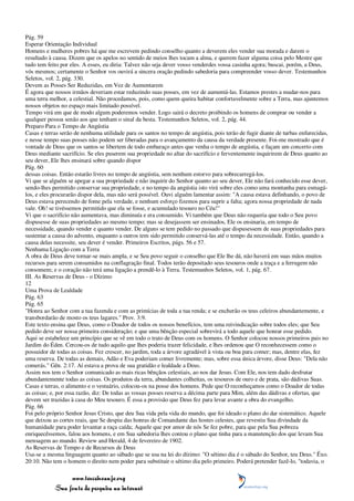 Pág. 59
Esperar Orientação Individual
Homens e mulheres pobres há que me escrevem pedindo conselho quanto a deverem eles vender sua morada e darem o
resultado à causa. Dizem que os apelos no sentido de meios lhes tocam a alma, e querem fazer alguma coisa pelo Mestre que
tudo tem feito por eles. A esses, eu diria: Talvez não seja dever vosso venderdes vossa casinha agora; buscai, porém, a Deus,
vós mesmos; certamente o Senhor vos ouvirá a sincera oração pedindo sabedoria para compreender vosso dever. Testemunhos
Seletos, vol. 2, pág. 330.
Devem as Posses Ser Reduzidas, em Vez de Aumentarem
É agora que nossos irmãos deveriam estar reduzindo suas posses, em vez de aumentá-las. Estamos prestes a mudar-nos para
uma terra melhor, a celestial. Não procedamos, pois, como quem queira habitar confortavelmente sobre a Terra, mas ajuntemos
nossos objetos no espaço mais limitado possível.
Tempo virá em que de modo algum poderemos vender. Logo sairá o decreto proibindo os homens de comprar ou vender a
qualquer pessoa senão aos que tenham o sinal da besta. Testemunhos Seletos, vol. 2, pág. 44.
Preparo Para o Tempo de Angústia
Casas e terras serão de nenhuma utilidade para os santos no tempo de angústia, pois terão de fugir diante de turbas enfurecidas,
e nesse tempo suas posses não podem ser liberadas para o avançamento da causa da verdade presente. Foi-me mostrado que é
vontade de Deus que os santos se libertem de todo embaraço antes que venha o tempo de angústia, e façam um concerto com
Deus mediante sacrifício. Se eles puserem sua propriedade no altar do sacrifício e ferventemente inquirirem de Deus quanto ao
seu dever, Ele lhes ensinará sobre quando dispor
Pág. 60
dessas coisas. Então estarão livres no tempo de angústia, sem nenhum estorvo para sobrecarregá-los.
Vi que se alguém se apegar a sua propriedade e não inquirir do Senhor quanto ao seu dever, Ele não fará conhecido esse dever,
sendo-lhes permitido conservar sua propriedade, e no tempo da angústia isto virá sobre eles como uma montanha para esmagá-
los, e eles procurarão dispor dela, mas não será possível. Ouvi alguém lamentar assim: "A causa estava definhando, o povo de
Deus estava perecendo de fome pela verdade, e nenhum esforço fizemos para suprir a falta; agora nossa propriedade de nada
vale. Oh! se tivéssemos permitido que ela se fosse, e acumulado tesouro no Céu!"
Vi que o sacrifício não aumentava, mas diminuía e era consumido. Vi também que Deus não requeria que todo o Seu povo
dispusesse de suas propriedades ao mesmo tempo; mas se desejassem ser ensinados, Ele os ensinaria, em tempo de
necessidade, quando vender e quanto vender. De alguns se tem pedido no passado que dispusessem de suas propriedades para
sustentar a causa do advento, enquanto a outros tem sido permitido conservá-las até o tempo da necessidade. Então, quando a
causa delas necessite, seu dever é vender. Primeiros Escritos, págs. 56 e 57.
Nenhuma Ligação com a Terra
A obra de Deus deve tornar-se mais ampla, e se Seu povo seguir o conselho que Ele lhe dá, não haverá em suas mãos muitos
recursos para serem consumidos na conflagração final. Todos terão depositado seus tesouros onde a traça e a ferrugem não
consomem; e o coração não terá uma ligação a prendê-lo à Terra. Testemunhos Seletos, vol. 1, pág. 67.
III. As Reservas de Deus - o Dízimo
12
Uma Prova de Lealdade
Pág. 63
Pág. 65
"Honra ao Senhor com a tua fazenda e com as primícias de toda a tua renda; e se encherão os teus celeiros abundantemente, e
transbordarão de mosto os teus lagares." Prov. 3:9.
Este texto ensina que Deus, como o Doador de todos os nossos benefícios, tem uma reivindicação sobre todos eles; que Seu
pedido deve ser nossa primeira consideração; e que uma bênção especial sobrevirá a todo aquele que honrar esse pedido.
Aqui se estabelece um princípio que se vê em todo o trato de Deus com os homens. O Senhor colocou nossos primeiros pais no
Jardim do Éden. Cercou-os de tudo aquilo que lhes poderia trazer felicidade, e lhes ordenou que O reconhecessem como o
possuidor de todas as coisas. Fez crescer, no jardim, toda a árvore agradável à vista ou boa para comer; mas, dentre elas, fez
uma reserva. De todas as demais, Adão e Eva poderiam comer livremente; mas, sobre essa única árvore, disse Deus: "Dela não
comerás." Gên. 2:17. Aí estava a prova de sua gratidão e lealdade a Deus.
Assim nos tem o Senhor comunicado as mais ricas bênçãos celestiais, ao nos dar Jesus. Com Ele, nos tem dado desfrutar
abundantemente todas as coisas. Os produtos da terra, abundantes colheitas, os tesouros de ouro e de prata, são dádivas Suas.
Casas e terras, o alimento e o vestuário, colocou-os na posse dos homens. Pede que O reconheçamos como o Doador de todas
as coisas; e, por essa razão, diz: De todas as vossas posses reserva a décima parte para Mim, além das dádivas e ofertas, que
devem ser trazidas à casa do Meu tesouro. É essa a provisão que Deus fez para levar avante a obra do evangelho.
Pág. 66
Foi pelo próprio Senhor Jesus Cristo, que deu Sua vida pela vida do mundo, que foi ideado o plano do dar sistemático. Aquele
que deixou as cortes reais, que Se despiu das honras de Comandante das hostes celestes, que revestiu Sua divindade da
humanidade para poder levantar a raça caída; Aquele que por amor de nós Se fez pobre, para que pela Sua pobreza
enriquecêssemos, falou aos homens, e em Sua sabedoria lhes contou o plano que tinha para a manutenção dos que levam Sua
mensagem ao mundo. Review and Herald, 4 de fevereiro de 1902.
As Reservas de Tempo e de Recursos de Deus
Usa-se a mesma linguagem quanto ao sábado que se usa na lei do dízimo: "O sétimo dia é o sábado do Senhor, teu Deus." Êxo.
20:10. Não tem o homem o direito nem poder para substituir o sétimo dia pelo primeiro. Poderá pretender fazê-lo, "todavia, o

                 www.terceiroanjo.org
            Sua fonte de pesquisa na internet
 