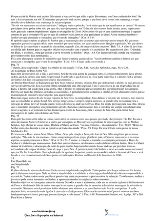 Porque na lei de Moisés está escrito: Não atarás a boca ao boi que trilha o grão. Porventura, tem Deus cuidado dos bois? Ou
não o diz certamente por nós? Certamente que por nós está escrito; porque o que lavra deve lavrar com esperança, e o que
debulha deve debulhar com esperança de ser participante.
"Se nós vos semeamos as coisas espirituais," indagou mais o apóstolo, "será muito que de vós recolhamos as carnais? Se outros
participam deste poder sobre vós, por que não, mais justamente, nós? Mas nós não usamos deste direito; antes, suportamos
tudo, para não pormos impedimento algum ao evangelho de Cristo. Não sabeis vós que os que administram o que é sagrado
comem do que é do templo? E que os que de contínuo estão junto ao altar participam do altar? Assim ordenou também o
Senhor aos que anunciam o evangelho, que vivam do evangelho." I Cor. 9:7-14.
O apóstolo aqui se refere ao plano do Senhor para a manutenção dos sacerdotes que ministravam no templo. Os que eram
separados para esse sagrado ofício eram mantidos por seus irmãos, aos quais ministravam bênçãos espirituais. "Os que dentre
os filhos de Levi recebem o sacerdócio têm ordem, segundo a lei, de tomar o dízimo do povo." Heb. 7:5. A tribo de Levi fora
escolhida pelo Senhor para os sagrados ofícios relacionados com o templo e o sacerdócio. Do sacerdote foi dito: "O Senhor,
teu Deus, o escolheu... para que assista a servir no nome do Senhor." Deut. 18:5. Um décimo de toda a renda era reclamado
pelo Senhor como Lhe pertencendo. ...
Foi a este plano para sustento do ministério que Paulo se referiu quando disse: "Assim ordenou também o Senhor aos que
anunciam o evangelho, que vivam do evangelho." I Cor. 9:14. E mais tarde, escrevendo a
Pág. 71
Timóteo, disse o apóstolo: "Digno é o obreiro do seu salário." I Tim. 5:18. Atos dos Apóstolos, págs. 335 e 336.
As Exigências de Deus Sobre Nós
Deus tem direito sobre nós e tudo o que temos. Seu direito está acima de qualquer outro. E, em reconhecimento desse direito,
ordena que Lhe demos uma parte proporcional fixa de tudo o que Ele nos dá. Essa parte específica é o dízimo. Sob a direção
do Senhor, foi-Lhe consagrado nos tempos mais remotos. ...
Ao libertar Deus Israel do Egito para que Lhe fosse especial tesouro, ensinou-lhes que dedicassem o dízimo de suas posses ao
serviço do tabernáculo. Era essa uma oferta especial para uma obra especial. Tudo o que restava de sua propriedade era de
Deus, e deveria ser usado para a Sua glória. Mas o dízimo foi separado para o sustento dos que ministravam no santuário.
Deveria ser dado das primícias de todas as suas rendas, e, juntamente com as dádivas e ofertas, prover abundantes meios para a
manutenção do ministério do evangelho para aquele tempo.
Deus não requer menos de nós do que requeria de Seu povo, na antiguidade. Suas dádivas a nós não são menores, mas maiores
que as concedidas ao antigo Israel. Seu serviço exige agora, e sempre exigirá, recursos. A grande obra missionária para a
salvação de almas deve ser levada avante. Com o dízimo e as dádivas e ofertas, Deus fez ampla provisão para essa obra. Deseja
que o ministério evangélico seja plenamente suprido. Reclama o dízimo como Seu, e este deve ser sempre considerado uma
reserva sagrada, a ser colocada no Seu tesouro para o bem de Sua causa, para o avanço de Sua obra, para enviar Seus
mensageiros às partes mais distantes da Terra.
Pág. 72
Deus põe Sua mão sobre todas as coisas, tanto sobre os homens como suas posses, pois tudo Lhe pertence. Diz Ele: Eu sou o
dono do mundo; Meu é o Universo, e quero que consagreis ao Meu serviço as primícias de tudo o que Eu, com as Minhas
bênçãos, faço chegar às vossas mãos. Declara a Palavra de Deus: "As tuas primícias... não retardarás." Êxo. 22:29. "Honra ao
Senhor com a tua fazenda e com as primícias de toda a tua renda." Prov. 3:9. Exige Ele esse tributo como prova de nossa
fidelidade a Ele.
Pertencemos a Deus; somos Seus filhos e filhas - Seus pela criação e Seus pelo dom de Seu Filho unigênito, para a nossa
redenção. "Não sois de vós mesmos... fostes comprados por bom preço; glorificai, pois, a Deus no vosso corpo e no vosso
espírito, os quais pertencem a Deus." I Cor. 6:19 e 20. A mente, o coração, a vontade, e as afeições pertencem a Deus; do
Senhor é o dinheiro que manuseamos. Todo bem que recebemos e desfrutamos resulta da benevolência divina. Deus é o liberal
doador de todo bem, e deseja que, da parte de quem recebe, haja reconhecimento dessas dádivas que provêem todas as
necessidades do corpo e da alma. Deus só exige o que é Seu. A primeira parte é do Senhor, e deve ser usada como um tesouro
que por Ele lhe foi confiado. O coração despido de egoísmo despertará quanto ao senso da bondade e do amor de Deus, e será
levado a vivo reconhecimento de Suas justas reivindicações. Review and Herald, 8 de dezembro de 1896.
14
Um Plano Belo em
sua Simplicidade
Pág. 73
O plano divino do sistema do dízimo é belo em sua simplicidade e eqüidade. Todos podem dele lançar mão com fé e ânimo,
pois é divino em sua origem. Nele se aliam a simplicidade e a utilidade, e não exige profundidade de saber o compreendê-lo e
executá-lo. Todos podem sentir que lhes é possível ter parte em promover a preciosa obra de salvação. Todo homem, mulher e
jovem se pode tornar tesoureiro do Senhor, e agente em atender às exigências sobre o tesouro. ...
Grandes objetivos se conseguem com este sistema. Se todos a uma o aceitassem, cada um se tornaria vigilante e fiel tesoureiro
de Deus; e não haveria falta de meios com que levar avante a grande obra de anunciar a derradeira mensagem de advertência
ao mundo. O tesouro estará provido se todos adotarem esse sistema, e os contribuintes não ficarão mais pobres. A cada
depósito feito, tornar-se-ão mais ligados à causa da verdade presente. Eles estarão entesourando "para si mesmos um bom
fundamento para o futuro, para que possam alcançar a vida eterna". I Tim. 6:19. Testemunhos Seletos, vol. 1, págs. 367 e 368.
Para Ricos e Pobres




                 www.terceiroanjo.org
            Sua fonte de pesquisa na internet
 