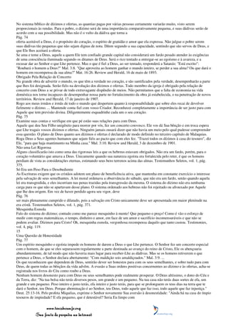 No sistema bíblico de dízimos e ofertas, as quantias pagas por várias pessoas certamente variarão muito, visto serem
proporcionais às rendas. Para o pobre, o dízimo será de uma importância comparativamente pequena, e suas dádivas serão de
acordo com a sua possibilidade. Mas não é o vulto da dádiva que torna a
Pág. 74
oferta aceitável a Deus, é o propósito do coração, o espírito de gratidão e amor que ela expressa. Não julgue o pobre serem
suas dádivas tão pequenas que não sejam dignas de nota. Dêem segundo a sua capacidade, sentindo que são servos de Deus, e
que Ele lhes aceitará a oferta.
Se ama e teme a Deus, aquele a quem Ele tem confiado grande capital não considerará um fardo pesado atender às exigências
de uma consciência iluminada segundo os ditames de Deus. Será o rico tentado a entregar-se ao egoísmo e à avareza, e a
recusar dar ao Senhor o que Lhe pertence. Mas o que é fiel a Deus, ao ser tentado, responderá a Satanás: "Está escrito":
"Roubará o homem a Deus?" Mal. 3:8. "Que aproveita ao homem ganhar o mundo inteiro, se perder a sua alma? Ou que dará o
homem em recompensa da sua alma?" Mat. 16:26. Review and Herald, 16 de maio de 1893.
Obrigado Pela Relação de Concerto
Na grande obra de advertir o mundo, os que têm a verdade no coração, e são santificados pela verdade, desempenharão a parte
que lhes foi designada. Serão fiéis na devolução dos dízimos e ofertas. Todo membro da igreja é obrigado pela relação de
concerto com Deus a se privar de todo extravagante dispêndio de meios. Não permitamos que a falta de economia na vida
doméstica nos torne incapazes de desempenhar nossa parte no fortalecimento da obra já estabelecida, e na penetração de novos
territórios. Review and Herald, 17 de janeiro de 1907.
Rogo aos meus irmãos e irmãs de todo o mundo que despertem quanto à responsabilidade que sobre eles recai de devolver
fielmente o dízimo. ... Mantende conta fiel com vosso Criador. Reconhecei completamente a importância de ser justo para com
Aquele que tem previsão divina. Diligentemente esquadrinhe cada um o seu coração.
Pág. 75
Examine suas contas e verifique em que pé estão suas relações para com Deus.
Aquele que deu Seu Filho unigênito para morrer por vós, fez um concerto convosco. Ele vos dá Sua bênção e em troca espera
que Lhe tragais vossos dízimos e ofertas. Ninguém jamais ousará dizer que não havia um meio pelo qual pudesse compreender
essa questão. O plano de Deus quanto aos dízimos e ofertas é declarado de modo definido no terceiro capítulo de Malaquias.
Roga Deus a Seus agentes humanos que sejam fiéis ao pacto que com eles fez. "Trazei todos os dízimos à casa do tesouro", diz
Ele, "para que haja mantimento na Minha casa." Mal. 3:10. Review and Herald, 3 de dezembro de 1901.
Não uma Lei Rigorosa
Alguns classificarão isto como uma das rigorosas leis a que os hebreus estavam obrigados. Não era um fardo, porém, para o
coração voluntário que amava a Deus. Unicamente quando sua natureza egoísta era fortalecida pelo reter, é que os homens
perdiam de vista as considerações eternas, estimando seus bens terrenos acima das almas. Testemunhos Seletos, vol. 1, pág.
375.
Só Era um Peso Para o Desobediente
As Escrituras exigem que os cristãos adotem um plano de beneficência ativa, que mantenha em constante exercício o interesse
pela salvação de seus semelhantes. A lei moral ordenava a observância do sábado, que não era um fardo, senão quando aquela
lei era transgredida, e eles incorriam nas penas trazidas pela transgressão da mesma. O sistema do dízimo não era nenhuma
carga para os que não se apartavam desse plano. O sistema ordenado aos hebreus não foi rejeitado ou afrouxado por Aquele
que lhe deu origem. Em vez de haver perdido agora seu vigor, deve
Pág. 76
ser mais plenamente cumprido e dilatado, pois a salvação em Cristo unicamente deve ser apresentada em maior plenitude na
era cristã. Testemunhos Seletos, vol. 1, pág. 371.
Mesquinha Esmola
Falo do sistema do dízimo; contudo como me parece mesquinho à mente! Que pequeno o preço! Como é vão o esforço de
medir com regras matemáticas, o tempo, dinheiro e amor, em face de um amor e sacrifício incomensuráveis e que não se
podem avaliar. Dízimos para Cristo! Oh, mesquinha esmola, vergonhosa recompensa daquilo que tanto custou. Testimonies,
vol. 4, pág. 119.
15
Uma Questão de Honestidade
Pág. 77
Um espírito mesquinho e egoísta impede os homens de darem a Deus o que Lhe pertence. O Senhor fez um concerto especial
com o homem, de que se eles separassem regularmente a parte destinada ao avanço do reino de Cristo, Ele os abençoaria
abundantemente, de tal modo que não haveria mais lugar para receber-Lhe as dádivas. Mas se os homens retiverem o que
pertence a Deus, o Senhor declara abertamente: "Com maldição sois amaldiçoados." Mal. 3:9. ...
Os que reconhecem que dependem de Deus, sentirão dever ser honestos para com os seus semelhantes, e sobre tudo para com
Deus, de quem todas as bênçãos da vida advêm. A evasão a Suas ordens positivas concernentes ao dízimo e às ofertas, acha-se
registrada nos livros do Céu como roubo a Deus.
Nenhum homem desonesto para com Deus ou seus semelhantes pode realmente prosperar. O Deus altíssimo, o dono do Céu e
da Terra, diz: "Na tua bolsa não terás diversos pesos, um grande e um pequeno. Na tua casa não terás duas sortes de efa, um
grande e um pequeno. Peso inteiro e justo terás, efa inteiro e justo terás, para que se prolonguem os teus dias na terra que te
dará o Senhor, teu Deus. Porque abominação é ao Senhor, teu Deus, todo aquele que faz isso, todo aquele que faz injustiça."
Deut. 25:13-16. Pelo profeta Miquéias, exprime o Senhor novamente Sua aversão à desonestidade: "Ainda há na casa do ímpio
tesouros de impiedade? E efa pequeno, que é detestável? Seria Eu limpo com

                 www.terceiroanjo.org
            Sua fonte de pesquisa na internet
 