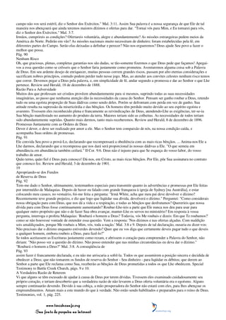 campo não vos será estéril, diz o Senhor dos Exércitos." Mal. 3:11. Assim Sua palavra é a nossa segurança de que Ele de tal
maneira nos abençoará que ainda teremos maiores dízimos e ofertas para dar. "Tornai vós para Mim, e Eu tornarei para vós,
diz o Senhor dos Exércitos." Mal. 3:7.
Irmãos, cumprireis as condições? Ofertareis voluntária, alegre e abundantemente? As missões estrangeiras pedem meios da
América do Norte. Pedirão em vão? As missões nacionais muito necessitam de dinheiro; foram estabelecidas pela fé, em
diferentes partes do Campo. Serão elas deixadas a definhar e perecer? Não nos ergueremos? Deus ajude Seu povo a fazer o
melhor que possa.
Pág. 90
Nenhum Risco
Oh, que graciosas, plenas, completas garantias nos são dadas, se tão-somente fizermos o que Deus pede que façamos! Apegai-
vos a essa questão como se crêsseis que o Senhor faria justamente como prometeu. Aventuremos alguma coisa sob a Palavra
de Deus. Em seu ardente desejo de enriquecer, muitas pessoas correm grandes riscos, passam por alto eternas considerações e
sacrificam nobres princípios, contudo podem perder tudo nesse jogo. Mas, ao atender aos convites celestes nenhum risco temos
que correr. Devemos pegar a Deus pela palavra, e, em simplicidade de fé, andar segundo a promessa e dar ao Senhor o que Lhe
pertence. Review and Herald, 18 de dezembro de 1888.
Razão Para a Adversidade
Muitos dos que professam ser cristãos provêem abundantemente para si mesmos, suprindo todas as suas necessidades
imaginárias, ao passo que nenhuma atenção dão às necessidades da causa do Senhor. Pensam ser ganho roubar a Deus, retendo
tudo ou uma egoísta proporção de Suas dádivas como sendo deles. Porém se defrontam com perda em vez de ganho. Sua
atitude resulta na supressão da misericórdia e das bênçãos. Os homens têm perdido muito devido ao seu espírito egoísta e
avarento. Tivessem eles reconhecido plena e francamente as reivindicações de Deus, atendendo-Lhe as exigências, ter-se-ia
Sua bênção manifestado no aumento do produto da terra. Maiores teriam sido as colheitas. As necessidades de todos teriam
sido abundantemente supridas. Quanto mais dermos, tanto mais receberemos. Review and Herald, 8 de dezembro de 1896.
Promessas Juntamente com as Ordens de Deus
Dever é dever, e deve ser realizado por amor a ele. Mas o Senhor tem compaixão de nós, na nossa condição caída, e
acompanha Suas ordens de promessas.
Pág. 91
Ele convida Seu povo a prová-Lo, declarando que recompensará a obediência com as mais ricas bênçãos. ... Anima-nos Ele a
Lhe darmos, declarando que a recompensa que nos dará será proporcional às nossas dádivas a Ele. "O que semeia em
abundância em abundância também ceifará." II Cor. 9:6. Deus não é injusto para que Se esqueça do vosso labor, do vosso
trabalho de amor.
Quão terno, quão fiel é Deus para conosco! Dá-nos, em Cristo, as mais ricas bênçãos. Por Ele, põe Sua assinatura no contrato
que conosco fez. Review and Herald, 3 de dezembro de 1901.
19
Apropriando-se dos Fundos
de Reserva de Deus
Pág. 92
Tem-me dado o Senhor, ultimamente, testemunhos especiais para transmitir quanto às advertências e promessas por Ele feitas
por intermédio de Malaquias. Depois de haver eu falado com grande franqueza à igreja de Sydney [na Austrália], e estar
colocando meu casaco, no vestuário, foi-me feita a pergunta: "Irmã White, acha que meu pai deve devolver o dízimo?
Recentemente teve grande prejuízo, e diz que logo que liqüidar sua dívida, devolverá o dízimo." Perguntei: "Como considerais
nossa obrigação para com Deus, que nos dá a vida e a respiração, e todas as bênçãos que desfrutamos? Quereríeis que nossa
dívida para com Deus fosse continuamente aumentando? Roubar-Lhe-íeis a parte que Ele nunca nos deu para usar para
qualquer outro propósito que não o de fazer Sua obra avançar, manter-Lhe os servos no ministério? Em resposta à vossa
pergunta, interroga o profeta Malaquias: 'Roubará o homem a Deus? Todavia, vós Me roubais e dizeis: Em que Te roubamos?'
como se não houvesse vontade de entender essa questão. Vem a resposta: 'Nos dízimos e nas ofertas alçadas. Com maldição
sois amaldiçoados, porque Me roubais a Mim, vós, toda a nação.' Mal. 3:8 e 9. Depois de tal declaração, ousaria eu dizer-vos:
Não precisais dar o dízimo enquanto estiverdes devendo? Quer que eu vos diga que certamente deveis pagar tudo o que deveis
a qualquer homem, embora roubeis a Deus, para fazê-lo?"
Se todos aceitassem as Escrituras justamente como rezam, e abrissem o coração para compreender a Palavra do Senhor, não
diriam: "Não posso ver a questão do dízimo. Não posso entender que nas minhas circunstâncias eu deva dar o dízimo."
"Roubará o homem a Deus?" Mal. 3:8. A conseqüência de
Pág. 93
assim fazer é francamente declarada, e eu não me arriscaria a sofrê-la. Todos os que assumirem a posição sincera e decidida de
obedecer a Deus; que não tomarem os fundos de reserva do Senhor - Seu dinheiro - para liqüidar os débitos; que derem ao
Senhor a parte que Ele reclama como Sua, receberão as bênçãos de Deus prometidas a todos os que Lhe obedecem. Special
Testimony to Battle Creek Church, págs. 9 e 10.
A Verdadeira Razão de Reterem
Vi que alguns se têm escusado de ajudar à causa de Deus por terem dívidas. Tivessem eles examinado cuidadosamente seu
próprio coração, e teriam descoberto que a verdadeira razão de não levarem a Deus oferta voluntária era o egoísmo. Alguns
sempre continuarão devendo. Devido à sua cobiça, a mão prosperadora do Senhor não estará com eles, para lhes abençoar os
empreendimentos. Amam mais a este mundo do que à verdade. Não estão sendo habilitados e preparados para o reino de Deus.
Testimonies, vol. 1, pág. 225.

                 www.terceiroanjo.org
            Sua fonte de pesquisa na internet
 