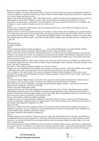 Retiveram os Dízimos Devido à Falta de Confiança
O dízimo é sagrado, reservado por Deus para Si mesmo. Tem de ser trazido ao Seu tesouro, para ser empregado em manter os
obreiros evangélicos em seu labor. Durante longo tempo o Senhor tem sido roubado, porque há pessoas que não compreendem
ser o dízimo a porção que Deus Se reserva.
Alguns se têm sentido mal-satisfeitos, e dito: "Não devolverei mais o dízimo; pois não confio na maneira por que as coisas são
administradas na sede da Obra." Roubareis, porém, a Deus, por pensardes que a administração da Obra não é correta?
Apresentai vossa queixa franca e abertamente, no devido espírito, e às pessoas competentes. Solicitai em vossas petições que
se ajustem as coisas e ponham em ordem; mas não vos retireis da obra
Pág. 94
de Deus, nem vos demonstreis infiéis porque outros não estejam fazendo o que é correto. Obreiros Evangélicos, pág. 226.
O Primeiro Dever é Para com Deus
Algumas pessoas se sentem sob sagrado dever para com os filhos. A cada um devem dar seu quinhão, mas se acham incapazes
de conseguir meios para auxiliar à causa de Deus. Dão a desculpa de que têm um dever para com os filhos. Pode isso ser certo,
mas seu primeiro dever é para com Deus. ... Não permitais que alguém introduza suas exigências, levando-vos a roubar a Deus.
Não permitais que vossos filhos roubem vossas ofertas do altar de Deus, usando-as para seu próprio proveito. Testimonies, vol.
1, pág. 220.
20
A Resposta de uma
Consciência Desperta
Pág. 95
Como resultado das reuniões especiais na igreja de ______, tem-se feito decidido progresso na espiritualidade, piedade,
caridade e atividade. Fizeram-se preleções sobre o pecado de roubar a Deus nos dízimos e ofertas. ...
Muitos confessaram não terem devolvido o dízimo durante anos; e nós sabemos que Deus não pode abençoar os que O estão
roubando, e que a igreja tem de sofrer em conseqüência dos pecados de seus membros individualmente. Há grande número de
membros nos livros de nossa igreja, e se todos se prontificassem a dar dízimo fiel ao Senhor, que é a Sua porção, não haveria
falta de recursos no tesouro. ...
Ao ser apresentado o pecado de roubar a Deus, recebeu o povo mais clara visão de seu dever e privilégio nessa questão. Disse
um irmão que, durante dois anos, não devolvera o dízimo e estava em desespero; mas ao confessar seu pecado, começou a criar
ânimo. "Que farei?" perguntou ele.
Disse-lhe eu: "Dê um vale ao tesoureiro da igreja; isso resolverá o assunto."
Ele pensou ser esse um pedido um tanto estranho, mas se assentou e começou a escrever. "Pelo valor recebido, prometo pagar"
... Olhou para cima, como se quisesse dizer: É essa a devida forma para escrever um vale para o Senhor?
"Sim", continuou, "pelo valor recebido. Não estou eu recebendo as bênçãos de Deus dia após dia? Não me têm os anjos
guardado? Não me tem o Senhor abençoado com todas as bênçãos espirituais e materiais? Pelo valor recebido, prometo dar a
importância de 571,50 dólares
Pág. 96
ao tesoureiro da igreja." Depois de fazer, de sua parte, tudo o que podia, era novamente um homem feliz. Dentro de poucos
dias resgatou o vale e devolveu o dízimo à tesouraria. Deu, também, uma oferta de Natal de 125 dólares.
Outro irmão deu um vale de 1.000 dólares, esperando resgatá-lo dentro de algumas semanas; e outro deu um vale de 300
dólares. Review and Herald, 19 de fevereiro de 1889.
O Dízimo Atrasado é Propriedade de Deus
Algumas pessoas têm por muito tempo negligenciado tratar honestamente com seu Criador. Deixando de separar o dízimo
semanalmente, permitiram que este se acumulasse, até alcançar uma grande quantia, e agora relutam muito em endireitar a
questão. Conservam esse dízimo atrasado, usando-o como se fosse deles. Mas é a propriedade de Deus, que eles têm recusado
pôr no Seu tesouro. Review and Herald, 23 de dezembro de 1890.
Devem os Descuidados e Indiferentes Redimir sua Honra
Lembrem-se os que se tornam descuidados e indiferentes e que estão retendo os dízimos e ofertas, que estão bloqueando o
caminho, de modo que a verdade não pode ir às regiões distantes. É-me ordenado apelar ao povo de Deus para que redima sua
honra dando a Deus dízimo fiel. Manuscrito 44, 1905.
Pagar com Vales
Sexta-feira, de manhã, falei sobre a questão de dizimar. Esse assunto não tem sido apresentado às igrejas como deveria, e a
negligência, juntamente com a crise financeira, causou acentuada queda nos dízimos no ano passado. Nessa assembléia, foi o
assunto cuidadosamente ventilado, reunião após reunião. ...
Certo irmão, homem de nobre aparência, delegado da
Pág. 97
Tasmânia, dirigiu-se a mim, dizendo: "Alegro-me em ouvi-la falar, hoje, sobre dizimar. Eu não sabia que essa questão fosse
tão importante. Não mais ousarei negligenciá-la." Está agora calculando em quanto importava seu dízimo durante os últimos
vinte anos, e diz que devolverá todo ele o mais depressa possível, pois não quer que o registro de roubo a Deus, no livro dos
Céus, o enfrente no juízo.
Uma irmã, que pertencia à igreja de Melbourne, trouxe onze libras esterlinas de dízimo atrasado, que não havia compreendido
ser seu dever devolver. Ao receberem a luz, muitos têm confessado sua dívida a Deus, e expressado sua determinação de saldar
esse débito. ... Propus que pusessem na tesouraria um vale, prometendo dar a quantia completa de um dízimo fiel, logo que



                 www.terceiroanjo.org
            Sua fonte de pesquisa na internet
 