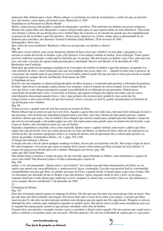 pudessem obter dinheiro para o fazer. Muitas cabeças se inclinaram em sinal de assentimento, e confio em que, no próximo
ano, não teremos, como agora, um tesouro vazio. Manuscrito 4, 1893.
Empalidecem ao Pensarem no Dízimo Retido
Muitas, muitas pessoas têm perdido o espírito de abnegação e sacrifício. Têm enterrado seu dinheiro nas posses temporais.
Homens há a quem Deus tem abençoado e a quem está provando, para ver que resposta darão aos Seus benefícios. Têm retido
seus dízimos e ofertas até sua dívida para com o Senhor Deus dos exércitos se ter tornado tão grande que eles empalideceram
ao pensar em dar ao Senhor o que Lhe pertence - dízimo justo. Apressai-vos, irmãos, tendes agora a oportunidade de ser
honestos para com Deus; não demoreis. General Conference Daily Bulletin, 28 de fevereiro de 1893.
Enfrentando o Novo Ano
Que é feito de vossa mordomia? Roubastes a Deus no ano passado, nos dízimos e ofertas?
Pág. 98
Olhai para vossos celeiros, para vossas despensas repletas de boas coisas que o Senhor vos tem dado, e perguntai a vós
mesmos se tendes devolvido ao Doador o que a Ele pertence. Caso tenhais roubado ao Senhor, fazei restituição. Tanto quanto
possível, endireitai o passado, e então pedi ao Salvador que vos perdoe. Não devolvereis ao Senhor o que é Seu, antes que este
ano, com todo o seu peso de registro tenha passado para a eternidade? Review and Herald, 23 de dezembro de 1902.
Restituição com Contrição
Onde quer que tenha havido qualquer negligência de vossa parte em restituir ao Senhor o que Lhe pertence, arrependei-vos,
com contrição de alma, e fazei restituição, para que Sua maldição não recaia sobre vós. ... Quando tiverdes feito o possível, de
vossa parte, não retendo nada do que pertence a vosso Criador, podereis pedir-Lhe que proveja os meios para enviar ao mundo
a mensagem da verdade. Review and Herald, 20 de janeiro de 1885.
A Fidelidade de Jacó
Jacó fez seu voto enquanto se achava refrigerado pelos orvalhos da graça, e revigorado pela presença e afirmação da promessa
de Deus. Após haver-se dissipado a glória divina, teve tentações, como os homens de nossos tempos; foi no entanto fiel ao
voto que fizera, e não abrigou pensamentos quanto à possibilidade de ser libertado do que prometera. Poderia haver
raciocinado em grande parte como o fazem hoje os homens, que aquela revelação fora apenas um sonho, que ele estava
indevidamente emocionado quando fizera o voto, e que portanto não era necessário guardá-lo; mas assim não fez.
Longos foram os anos transcorridos até que Jacó ousasse volver a seu país; ao fazê-lo, porém, desempenhou-se fielmente de
sua dívida para com o Senhor.
Pág. 99
Tornara-se rico, e grande soma de seus bens passou ao tesouro de Deus.
Muitos falham hoje no ponto em que Jacó teve êxito. Aqueles a quem Deus tem dado mais, têm mais forte inclinação de reter o
que possuem, visto deverem dar importância proporcional a seus bens. Jacó deu o dízimo de tudo quanto possuía, e depois
calculou o dízimo que usara, e deu ao Senhor o lucro daquilo que estivera usando para o próprio proveito durante o tempo em
que estivera em terra pagã, e não pudera pagar seu voto. Isto representava uma grande soma; no entanto ele não hesitou; o que
votara ao Senhor, não considerava como seu, mas do Senhor.
Segundo a importância concedida, será a soma requerida. Quanto maior o capital confiado, tanto maior a dádiva que Deus
requer Lhe seja devolvida. Caso um cristão possua dez ou vinte mil dólares, os direitos de Deus sobre ele são imperativos no
sentido de dar, não somente a proporção relativa ao sistema do dízimo, mas de apresentar-Lhe as ofertas pelo pecado e as
ofertas de gratidão. Testemunhos Seletos, vol. 1, págs. 545 e 546.
A Oração não Substitui o Dízimo
A oração não tem o fim de operar qualquer mudança em Deus; ela nos põe em harmonia com Ele. Não ocupa o lugar do dever.
Por mais freqüentes e fervorosas que sejam as orações feitas, jamais serão aceitas por Deus em lugar de nosso dízimo. A
oração não paga nossas dívidas para com o Senhor. Mensagens aos Jovens, pág. 248.
Antes que Seja Tarde Demais
Não tardará muito a terminar o tempo da graça. Se não servirdes agora fielmente ao Senhor, como enfrentareis o registro de
vosso trato infiel? Não demorará muito e se fará a chamada para o ajuste de
Pág. 100
contas, e vos será perguntado: "Quanto deves a meu Senhor?" Se tiverdes recusado lidar honestamente com Deus, eu vos
suplico que penseis em vossa deficiência, e, sendo possível, façais a restituição. Caso não seja possível fazê-lo, com humilde
arrependimento orai para que Deus vos perdoe, por amor de Cristo, a grande dívida. Começai agora a agir como cristãos. Não
vos desculpeis por deixardes de dar ao Senhor o que Lhe pertence. Agora, enquanto ainda se ouve a doce voz da graça,
enquanto ainda não é tarde demais para endireitar os erros, enquanto se chama hoje, se ouvirdes a Sua voz, não endureçais o
vosso coração. Review and Herald, 1º de dezembro de 1896.
21
O Emprego do Dízimo
Pág. 101
Deus deu orientação especial quanto ao emprego do dízimo. Ele não quer que Sua obra seja entravada por falta de meios. Para
que não haja uma obra acidental, nem engano, Ele tornou bem claro o nosso dever sobre esses pontos. A porção que Deus
reservou para Si, não deve ser desviada para nenhum outro desígnio que não aquele por Ele especificado. Ninguém se sinta na
liberdade de reter o dízimo, para empregá-lo segundo seu próprio juízo. Não devem servir-se dele numa emergência, nem usá-
lo segundo lhes pareça justo, mesmo no que possam considerar como obra do Senhor.
O pastor deve, por preceito e exemplo, ensinar o povo a considerar o dízimo como sagrado. Não deve pensar que o pode reter e
aplicar conforme o seu próprio juízo, por ser pastor. Não lhes pertence. Ele não tem a liberdade de separar para si o que pense

                 www.terceiroanjo.org
            Sua fonte de pesquisa na internet
 