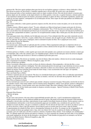 pertencer-lhe. Não deve apoiar qualquer plano para desviar de seu legítimo emprego os dízimos e ofertas dedicados a Deus.
Eles devem ser postos em Seu tesouro, e mantidos sagrados para o serviço dEle, de acordo com o que designou.
Deus deseja que todos os Seus mordomos sejam exatos no seguir os planos divinos. Eles não devem alterar os mesmos para
praticar alguns atos de caridade, ou dar algum donativo ou oferta quando e como eles, os agentes humanos, acharem oportuno.
É um lamentável método da parte dos homens, procurarem melhorar os planos de Deus, inventando expedientes, tirando uma
média de seus bons impulsos, contrapondo-os às reivindicações divinas. Deus requer de todos que ponham sua influência do
lado de Seu próprio plano.
Pág. 102
Ele o tornou conhecido; e todos quantos quiserem cooperar com Ele, têm de levar avante este plano, em vez de ousar tentar
melhorá-lo.
O Senhor instruiu a Moisés quanto a Israel: "Tu, pois, ordenarás aos filhos de Israel que te tragam azeite puro de oliveiras,
batido, para o candeeiro, para fazer arder as lâmpadas continuamente." Êxo. 27:20. Isso devia ser uma oferta contínua, para
que a casa de Deus fosse devidamente provida do que era necessário para Seu serviço. Seu povo de hoje precisa lembrar que a
casa de culto é propriedade do Senhor, e que deve ser escrupulosamente cuidada. Mas o fundo para essa obra não deve provir
do dízimo.
Uma mensagem muito clara, definida, me foi dada para nosso povo. É-me ordenado dizer-lhes que estão cometendo um erro
em aplicar os dízimos a vários fins, os quais, embora bons em si mesmos, não são aquilo em que o Senhor disse que o dízimo
deve ser aplicado. Os que assim o empregam, estão-se afastando do plano de Deus. Ele os julgará por essas coisas.
Outros Ramos Devem Ser Mantidos,
mas não com os Dízimos
Um raciocina que o dízimo pode ser aplicado para fins escolares. Outros argumentam ainda que os colportores devem ser
sustentados com o dízimo. Comete-se grande erro quando se retira o dízimo do fim em que deve ser empregado - o sustento
dos pastores. ...

O dízimo pertence ao Senhor, e todos aqueles que tocam nele serão punidos com a perda de seu tesouro celestial, a menos que
se arrependam. Que a obra não continue mais a ser impedida porque o dízimo foi desviado para vários fins diversos daquele
para que o Senhor disse que ele devia ir. Devem-se estabelecer provisões para esses
Pág. 103
outros ramos da obra. Eles devem ser mantidos, mas não do dízimo. Deus não mudou; o dízimo tem de ser ainda empregado
para a manutenção do ministério. Obreiros Evangélicos, págs. 224-227.
Inclui os Professores de Bíblia
Nossas Associações olham para as escolas em busca de obreiros educados e bem preparados, e deviam dar-lhes, a essas
escolas, um apoio mais caloroso e inteligente. Tem sido comunicada positiva luz para que os que ministram em nossas escolas
ensinando a Palavra de Deus, explicando as Escrituras, educando os alunos nas coisas divinas, sejam sustentados com o
dinheiro do dízimo. Estas instruções foram dadas há muito tempo, e mais recentemente têm sido aqui e ali repetidas.
Testemunhos Seletos, vol. 2, pág. 473.
Não é um Fundo Para os Pobres
O dízimo é separado para um uso especial. Não deve ser considerado fundo para os pobres. Deve ser dedicado especialmente
ao sustento dos que estão levando a mensagem de Deus ao mundo; e não deve ser desviado desse propósito. Review and
Herald, 1º de dezembro de 1896.
Não é Para as Despesas da Igreja
Foi-me mostrado que é um erro usar o dízimo para atender a despesas ocasionais da igreja. Neste ponto, tem havido um desvio
dos métodos corretos. Seria muito melhor vestir de maneira menos dispendiosa, reduzir vossos desejos, praticar a abnegação e
atender a essas despesas. Assim fazendo, tereis uma consciência limpa. Mas estais roubando a Deus cada vez que pondes a
mão no tesouro a fim de tirar fundos para atender às despesas correntes da igreja. - Special Testimony to Battle Creek Church,
págs. 6 e 7 (agosto de 1896).
22
Educação Pelos Pastores
e Oficiais da Igreja
Pág. 104
Os que saem como pastores, têm uma solene responsabilidade pesando sobre eles, a qual é estranhamente negligenciada.
Alguns gostam de pregar, mas não dedicam trabalho pessoal às igrejas. Há grande necessidade de instruções relativamente a
obrigações e deveres para com Deus, especialmente no que respeita à devolução honesta do dízimo. Nossos pastores sentir-se-
iam grandemente entristecidos se não fossem prontamente pagos por seu trabalho; mas, consideram eles que deve haver
alimento no tesouro de Deus, com que se sustentem os obreiros? Se eles deixam de fazer todo o seu dever em educar o povo a
ser fiel no devolver a Deus o que Lhe pertence, haverá falta de meios no tesouro para levar avante a obra do Senhor.
O superintendente do rebanho de Deus, deve-se desempenhar fielmente de seu dever. Se, porque isso lhe é desagradável, ele
toma a atitude de deixar que qualquer outro o faça, não é um obreiro fiel. Leia ele as palavras do Senhor em Malaquias,
acusando o povo de roubo para com Ele ao reterem os dízimos. O poderoso Deus declara: "Com maldição sois amaldiçoados."
Mal. 3:9. Quando aquele que ministra por palavra e doutrina, vê o povo seguindo um caminho que trará sobre si essa maldição,
como pode negligenciar seu dever de dar instruções e advertências? Todo membro de igreja deve ser ensinado a ser fiel em
devolver um dízimo honesto. Obreiros Evangélicos, pág. 228.
Instruindo Novos Conversos

                 www.terceiroanjo.org
            Sua fonte de pesquisa na internet
 