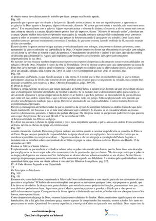 O obreiro nunca deve deixar parte do trabalho por fazer, porque esta lhe não agrade,
Pág. 105
pensando que o pastor que vier depois a fará por ele. Quando assim acontece, se vem um segundo pastor, e apresenta as
exigências de Deus quanto a Seu povo, alguns voltam atrás, dizendo: "O pastor que nos trouxe a verdade, não mencionou essas
coisas." E se escandalizam com a palavra. Alguns recusam aceitar o sistema do dízimo; afastam-se, e não se unem mais com os
que crêem na verdade e a amam. Quando outros pontos lhes são expostos, dizem: "Não nos foi ensinado assim", e hesitam em
avançar. Quanto melhor teria sido se o primeiro mensageiro da verdade houvesse educado fiel e cabalmente esses conversos
quanto a todos os assuntos essenciais, mesmo que poucos se houvessem unido à igreja pelo seu trabalho. Deus ficaria mais
satisfeito com seis pessoas inteiramente convertidas à verdade, do que com sessenta fazendo profissão de fé, mas não estando
de fato convertidas.
É parte da obra do pastor ensinar os que aceitam a verdade mediante seus esforços, a trazerem os dízimos ao tesouro, como
testemunho de que reconhecem sua dependência de Deus. Os recém-conversos devem ser plenamente esclarecidos com relação
ao seu dever de devolver ao Senhor o que Lhe pertence. O mandamento de devolver o dízimo é tão claro, que não há sombra
de desculpa para desatendê-lo. Aquele que negligencia dar instruções a esse respeito, deixa por fazer uma parte
importantíssima de sua obra.
Os pastores devem procurar também impressionar o povo com respeito à importância de tomarem outras responsabilidades em
relação à obra de Deus. Ninguém é isento da obra de liberalidade. Deve-se ensinar ao povo que cada departamento da causa de
Deus lhes deve merecer o apoio e atrair o interesse. O grande campo missionário acha-se aberto diante de nós, e esse assunto
deve ser agitado, agitado, uma e outra vez. Deve-se fazer o povo compreender que não serão os ouvintes, mas
Pág. 106
os praticantes da Palavra, os que hão de alcançar a vida eterna. E é mister que se lhes ensine também que os que se tornam
participantes da graça de Cristo, não somente devem partilhar seus recursos para o avançamento da verdade, mas cumpre-lhes
entregar-se também, sem reservas, a Deus. Obreiros Evangélicos, págs. 369-371.
O Dever do Pastor
Nomeie a igreja pastores ou anciãos que sejam dedicados ao Senhor Jesus, e cuidem esses homens de que se escolham oficiais
que se encarreguem fielmente do trabalho de recolher o dízimo. Se os pastores não se demonstrarem aptos para o cargo, se
deixarem de apresentar à igreja a importância de devolver ao Senhor o que Lhe pertence, se não cuidarem de que os oficiais
que estão sob suas ordens sejam fiéis, e que o dízimo seja trazido, estão em perigo. Estão negligenciando uma questão que
envolve uma bênção ou maldição para a igreja. Devem ser afastados de sua responsabilidade, e outros homens devem ser
experimentados e provados.
Devem os mensageiros do Senhor cuidar de que os membros da igreja Lhe cumpram fielmente as ordens. Deus diz que deve
haver mantimento em Sua casa, e se se lidar indevidamente com o dinheiro do tesouro, se se considerar direito as pessoas
usarem o dízimo como quiserem, o Senhor não poderá abençoar. Ele não pode suster os que pensam poder fazer o que querem
com o que Lhe pertence. Review and Herald, 1º de dezembro de 1896.
A Responsabilidade dos Oficiais da Igreja
É o dever dos anciãos e oficiais da igreja instruir o povo nessa importante questão, e pôr as coisas em ordem. Como coobreiros
de Deus, devem os oficiais da igreja ser corretos nesse
Pág. 107
assunto claramente revelado. Devem os próprios pastores ser estritos quanto a executar ao pé da letra os preceitos da Palavra
de Deus. Os que ocupam posição de responsabilidade na igreja não devem ser negligentes, devem antes fazer com que os
membros sejam fiéis em cumprir esse dever. ... Sigam os anciãos e oficiais da igreja a orientação da Palavra Sagrada, e
insistam com os membros sobre a necessidade de ser fiéis em pagar os votos, dízimos e ofertas. Review and Herald, 17 de
dezembro de 1889.
Ensinar os Pobres a Serem Liberais
Freqüentemente os que recebem a verdade se acham entre os pobres do mundo; não devem, porém, fazer disso uma desculpa
para negligenciar os deveres que sobre eles recaem em vista da preciosa luz que receberam. Não devem permitir que a pobreza
os impeça de depositar um tesouro no Céu. As bênçãos ao alcance do rico, acham-se também ao seu alcance. Se são fiéis no
emprego do pouco que possuem, seu tesouro no Céu aumentará segundo sua fidelidade. É o motivo pelo qual trabalham, não a
quantidade feita, que torna sua oferta valiosa à vista do Céu. Obreiros Evangélicos, pág. 222.
IV. A Cada Homem Segundo a sua Capacidade
23
Os Princípios da Mordomia
Pág. 109
Pág. 111
Estamos nós, como indivíduos, examinando a Palavra de Deus cuidadosamente e com oração, para não nos afastarmos de seus
preceitos e exigências? O Senhor não nos contemplará com prazer se retivermos qualquer coisa, seja pequena ou grande, que
Lhe deva ser devolvida. Se desejarmos gastar dinheiro para satisfazer nossas próprias inclinações, pensemos no bem que, com
esse dinheiro, poderíamos fazer. Separemos, para o Mestre, quantias pequenas e grandes, a fim de que a obra possa ser
edificada em outros lugares. Caso gastemos de forma egoísta o dinheiro tão necessário, o Senhor não nos abençoará com o Seu
louvor, nem o poderá fazer.
Como despenseiros da graça de Deus, estamos lidando com o dinheiro do Senhor. Muito, muitíssimo significa para nós sermos
fortalecidos, dia a dia, pela Sua abundante graça, sermos capazes de compreender Sua vontade, sermos achados fiéis tanto no
pouco como no muito. Quando tal for a nossa experiência, o serviço de Cristo será para nós uma realidade. Deus requer isso de

                 www.terceiroanjo.org
            Sua fonte de pesquisa na internet
 