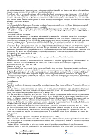 nós, e diante dos anjos e dos homens devemos revelar nossa gratidão pelo que Ele tem feito por nós. A benevolência de Deus
para conosco, devemos nós retribuir em louvor e atos de misericórdia. ...
Reconhecem todos os membros da igreja que tudo o que têm lhes é dado para ser usado e aperfeiçoado para a glória de Deus?
Deus tem uma conta fiel com todo ser humano de nosso mundo. E, quando o dia de ajuste de contas chegar, não reclamará o
mordomo fiel crédito algum para si. Não dirá: "Meu talento"; mas "Teu talento ganhou" outros talentos. Sabe que sem que lhe
fosse confiado o dom, nenhum aumento poderia ter havido. Pensa que no desempenho fiel de sua mordomia nada mais fez que
seu dever. O capital era do Senhor,
Pág. 112
e pelo Seu poder foi habilitado a com ele negociar com êxito. Seu nome apenas deve ser glorificado. Sabe que sem o capital
que lhe foi confiado entraria em bancarrota para a eternidade.
A aprovação do Senhor é recebida quase com surpresa, não é portanto esperada. Mas Cristo lhe diz: "Bem está, bom e fiel
servo. Sobre o pouco foste fiel, sobre muito te colocarei; entra no gozo do teu Senhor." Mat. 25:23. Review and Herald, 12 de
setembro de 1899.
Como Deus Prova Seus Mordomos
Quão inclinado é o homem a pôr as afeições nas coisas terrenas! Absorve-se-lhe a atenção em casas e terras, e o dever para
com os semelhantes é negligenciado; sua própria salvação é tratada como se fosse coisa de pouca conseqüência, sendo
esquecidas as reivindicações de Deus sobre ele. Os homens apegam-se aos tesouros terrenos com tanta tenacidade como se os
pudessem reter para sempre. Parecem pensar que têm o direito de fazer com seus meios o que bem lhes aprouver, não
importando o que o Senhor tenha ordenado ou qual seja a necessidade de seus semelhantes.
Esquecem-se de que tudo o que reclamam como seu, simplesmente lhes foi entregue em confiança. São despenseiros da graça
de Deus. Deus lhes confiou esse tesouro para prová-los, para que manifestem Sua atitude para com Sua causa, e revelem os
pensamentos que tinham no coração para com Ele. Eles não estão apenas negociando para o tempo, mas para a eternidade, com
o dinheiro de Seu Senhor, e o uso ou abuso de seu talento determinar-lhes-á a posição e a confiança no mundo vindouro.
Review and Herald, 14 de fevereiro de 1888.
Uma Questão Prática
A idéia de mordomia devia ter influência prática sobre todo o povo de Deus. ... A beneficência prática
Pág. 113
dará vida espiritual a milhares de professos nominais da verdade que ora lamentam as próprias trevas. Ela os transformará de
egoístas e cobiçosos adoradores de Mamom, em zelosos, fiéis colaboradores de Cristo na salvação dos pecadores.
Testemunhos Seletos, vol. 1, págs. 365 e 366.
No Lugar do Dono da Casa
O mordomo identifica-se com o patrão. Aceita as responsabilidades de um mordomo e deve agir em lugar do dono da casa,
fazendo o que este faria se estivesse presidindo. Os interesses do senhor tornam-se seus. A posição do mordomo é uma posição
de dignidade, porque o patrão nele confia. Se, de qualquer modo, atuar de forma egoísta, e reverter as vantagens obtidas pelo
negociar com os bens de seu senhor em proveito próprio, trai a confiança nele depositada. Testimonies, vol. 9, pág. 246.
O uso egoísta da riqueza prova infidelidade para com Deus e torna o mordomo inapto para gerir bens celestiais. Testemunhos
Seletos, vol. 3, pág. 42.
24
Nossos Talentos
Pág. 114
A parábola dos talentos devidamente compreendida, excluirá a cobiça, que Deus chama de idolatria. Testemunhos Seletos, vol.
1, pág. 365.
Deus tem concedido talentos aos homens - um intelecto para inventar, um coração para ser o lugar de Seu trono, afeições que
extravasem em bênçãos para outros, uma consciência para convencer do pecado. Cada um tem recebido algo do Mestre, e
devem todos fazer sua parte em suprir as necessidades da obra de Deus.
Deus deseja que Seus obreiros olhem para Ele como o Doador de tudo que possuem, que se lembrem de que tudo o que têm e
são vem daquele que é maravilhoso em conselho e grande em obra. O delicado toque da mão do médico, seu poder sobre os
nervos e os músculos, seu conhecimento do delicado organismo do corpo, são a sabedoria do poder divino, para ser usada em
prol da humanidade sofredora. A habilidade com que o carpinteiro usa o martelo, a força com que o ferreiro faz retinir a
bigorna, vêm de Deus. Ele tem confiado talentos aos homens, e deseja que O procurem em busca de conselho. Poderão assim
usar-Lhe os dons com infalível aptidão, testificando que são coobreiros de Deus.
A propriedade é um talento. Deus envia a Seu povo a mensagem: "Vende tudo quanto tens" e dá esmolas. Luc. 18:22. Tudo
que temos é, sem dúvida alguma, do Senhor. Ele nos pede que despertemos, para levar uma parte do fardo de Sua causa, a fim
de que Sua obra possa prosperar. Todo cristão deve desempenhar sua parte como mordomo fiel. Os métodos de Deus são
exatos e certos, e devemos negociar com nossas moedas e notas devolvendo-Lhe nossas ofertas voluntárias, para manter Sua
obra, para levar
Pág. 115
almas a Cristo. Grandes e pequenas somas devem fluir para o tesouro do Senhor. ...
A fala é um talento. De todos os dons concedidos à família humana, nenhum outro deve ser mais apreciado que o dom de falar.
Deve ser usado para declarar a sabedoria e o maravilhoso amor de Deus. Assim devem os tesouros da Sua sabedoria e da Sua
graça ser comunicados.
Quando o Salvador em nós habita, as palavras O revelam. Mas o Espírito Santo não habita no coração daquele que se
impacienta quando os outros não concordam com suas idéias e planos. Dos lábios de tal homem saem palavras fulminantes,

                 www.terceiroanjo.org
            Sua fonte de pesquisa na internet
 