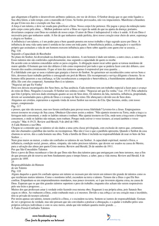 que afugentam o Espírito e desenvolvem atributos satânicos, em vez de divinos. O Senhor deseja que os que estão ligados a
Sua obra falem, a todo tempo, com a mansidão de Cristo. Se fordes provocados, não vos impacienteis. Manifestai a brandura
de que Cristo nos deu o exemplo em Sua vida. ...
A força é um talento, e deve ser usada para glorificar a Deus. Nosso corpo Lhe pertence. Ele pagou o preço da redenção tanto
pelo corpo como pela alma. ... Melhor podemos servir a Deus no vigor da saúde do que na apatia da doença; portanto,
deveríamos cooperar com Deus no cuidado de nosso corpo. O amor de Deus é indispensável à vida e à saúde. A fé em Deus é
necessária para que tenhamos saúde. A fim de que tenhamos saúde perfeita, deve nosso coração estar cheio de amor, esperança
e alegria no Senhor. ...
A influência é um talento, e é um poder para o bem quando penetra em nosso trabalho o fogo sagrado aceso por Deus. A
influência de uma vida santa tanto é sentida no lar como em toda parte. A beneficência prática, a abnegação e o sacrifício
próprio que assinalam a vida de um homem exercem influência para o bem sobre aqueles com quem este se associa. ...
Pág. 116
Segundo a Capacidade do Recebedor
No plano do Senhor, há diversidade na distribuição dos talentos. A um homem é dado um talento, a outro cinco, a outro dez.
Esses talentos não são conferidos caprichosamente, mas segundo a capacidade de quem os recebe.
De acordo com os talentos concedidos serão os juros exigidos. A obrigação maior recai sobre quem se tornou mordomo de
maior aptidão. O homem que tem dez dólares é tido como responsável por tudo o que se poderia fazer com dez dólares, caso
fossem eles usados corretamente. O que só tem dez centavos apenas é responsável por essa quantia. ...
É a fidelidade com que se usou o talento que granjeia o louvor do Senhor. Se quisermos ser reconhecidos como servos bons e
fiéis, devemos fazer trabalho perfeito e consagrado em prol do Mestre. Ele recompensará o serviço diligente e honesto. Se os
homens nEle puserem a sua confiança, se Lhe reconhecerem a compaixão e benevolência, e humildemente andarem diante
dEle, Ele com eles cooperará. Aumentar-lhes-á os talentos.
"Negociai até que Eu Venha"
Deus nos deixou encarregados dos Seus bens, na Sua ausência. Cada mordomo tem um trabalho especial a fazer para o avanço
do reino de Deus. Ninguém é escusado. O Senhor nos ordena a todos: "Negociai até que Eu venha." Luc. 19:13. Pela sabedoria
que Lhe é própria, tem-nos dado orientação quanto ao uso de Seus dons. Os talentos da fala, memória, influência, propriedade,
devem ser acumulados para a glória de Deus e o avanço de Seu reino. Ele abençoará o devido uso de Seus dons.
Alegamos ser cristãos, esperarmos a segunda vinda de nosso Senhor nas nuvens do Céu. Que faremos, então, com nosso
tempo, compreensão
Pág. 117
e posses, que não são nossos, mas nos foram confiados para provar nossa fidelidade? Levemo-los a Jesus. Empreguemos
nossos tesouros no avanço de Sua causa. Obedecer-Lhe-emos assim a ordem: "Não ajunteis tesouros na Terra, onde a traça e a
ferrugem tudo consomem, e onde os ladrões minam e roubam. Mas ajuntai tesouros no Céu, onde nem a traça nem a ferrugem
consomem, e onde os ladrões não minam, nem roubam. Porque onde estiver o vosso tesouro, aí estará também o vosso
coração." Mat. 6:19-21. Review and Herald, 9 de abril de 1901.
A Cada Homem a sua Obra
Chegou-se a entender que os talentos só são dados a uma certa classe privilegiada, com exclusão de outros que, certamente,
não são chamados a partilhar das tarefas ou recompensas. Mas não é isso o que a parábola apresenta. Quando o Senhor da casa
chamou os servos, deu a cada homem sua obra. Toda a família de Deus é incluída na responsabilidade de usar os bens de Seu
Senhor. ...
Num grau maior ou menor, a todos são confiados os talentos de seu Senhor. A capacidade espiritual, mental e física, a
influência, condição social, posses, afetos, simpatia, são todos preciosos talentos, que devem ser usados na causa do Mestre,
para a salvação das almas por quem Cristo morreu. Review and Herald, 26 de outubro de 1911.
Por que São Concedidos Talentos
Deve o povo de Deus reconhecer o fato de que Deus não lhes deu talentos para que enriqueçam com bens terrenos, mas a fim
de que possam pôr de reserva um bom fundamento para o tempo futuro, a saber, para a vida eterna. Review and Herald, 8 de
janeiro de 1895.
25
Responsabilidades do Homem
de um Talento
Pág. 118
Alguns daqueles a quem foi confiado apenas um talento se escusam por não terem um número tão grande de talentos como os
que receberam muitos talentos. Como o mordomo infiel, escondem na terra o talento. Temem dar a Deus o que Ele lhes
confiou. Empenham-se em empreendimentos mundanos, mas pouco investem, se é que investem alguma coisa, na causa de
Deus. Esperam que os que têm grandes talentos suportem o peso do trabalho, enquanto eles acham não serem responsáveis
pelo seu êxito e progresso. ...
Muitos dos que professam amar à verdade estão fazendo essa mesma obra. Enganam à sua própria alma, pois Satanás lhes
cegou os olhos. Ao roubarem a Deus, estão roubando mais a si mesmos. Devido a sua cobiça e ao seu coração mau e incrédulo,
têm-se privado do tesouro celestial.
Por terem apenas um talento, temem confiá-lo a Deus, e o escondem na terra. Sentem-se isentos de responsabilidade. Gostam
de ver o progresso da verdade, mas não pensam que são convidados a praticar a abnegação, e a ajudar o trabalho pelos seus
próprios esforços individuais e com os seus meios, ainda que não tenham quantia muito grande. ...
A Todos Foram Confiados Talentos

                 www.terceiroanjo.org
            Sua fonte de pesquisa na internet
 