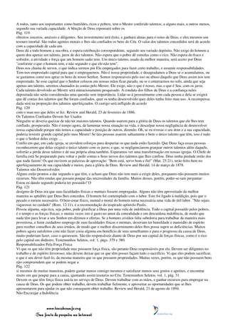 A todos, tanto aos importantes como humildes, ricos e pobres, tem o Mestre conferido talentos; a alguns mais, a outros menos,
segundo sua variada capacidade. A bênção de Deus repousará sobre os
Pág. 119
obreiros sinceros, amáveis e diligentes. Seu investimento terá êxito, e ganhará almas para o reino de Deus, e eles mesmos um
tesouro imortal. São todos agentes morais e lhes são confiados os bens do Céu. O valor dos talentos concedidos será de acordo
com a capacidade de cada um.
Deus dá a todo homem a sua obra, e espera retribuição correspondente, segundo seu variado depósito. Não exige do homem a
quem deu apenas um talento, juros de dez talentos. Não espera que o pobre dê esmolas como o rico. Não espera do fraco e
sofredor, a atividade e força que um homem sadio tem. Um único talento, usado da melhor maneira, será aceito por Deus
"conforme o que o homem tem, e não segundo o que ele não tem".
Deus nos chama de servos, o que indica sermos por Ele empregados para fazer certo trabalho, e assumir responsabilidades.
Tem-nos emprestado capital para que o empreguemos. Não é nossa propriedade, e desagradamos a Deus se o acumulamos, ou
se gastamos como nos apraz os bens de nosso Senhor. Somos responsáveis pelo uso ou abuso daquilo que Deus assim nos tem
emprestado. Se esse capital que o Senhor colocou em nossas mãos ficar parado, ou se o enterrarmos no solo, ainda que seja
apenas um talento, seremos chamados às contas pelo Mestre. Ele exige, não o que é nosso, mas o que é Seu, com os juros.
Cada talento devolvido ao Mestre será minuciosamente pesquisado. A conduta dos filhos de Deus e a confiança neles
depositada não serão consideradas uma questão sem importância. Lidar-se-á pessoalmente com cada pessoa e dela se exigirá
que dê contas dos talentos que lhe foram confiados, quer os tenha desenvolvido quer deles tenha feito mau uso. A recompensa
dada será na proporção dos talentos aperfeiçoados. O castigo será infligido de acordo
Pág. 120
com o mau uso que deles se fez. Review and Herald, 23 de fevereiro de 1886.
Os Talentos Confiados Devem Ser Usados
Ninguém se deveria queixar de não ter maiores talentos. Quando usarem para a glória de Deus os talentos que ele lhes tem
confiado, prosperarão. Não é tempo agora, de lamentar nossa situação na vida, e desculpar nossa negligência de desenvolver
nossa capacidade porque não temos a capacidade e posição de outros, dizendo: Oh, se eu tivesse o seu dom e a sua capacidade,
poderia investir grande capital pelo meu Mestre! Se tais pessoas usarem sabiamente e bem o único talento que têm, isso é tudo
o que o Senhor deles exige. ...
Confio em que, em cada igreja, se envidem esforços para despertar os que nada estão fazendo. Que Deus faça essas pessoas
reconhecerem que delas exigirá o único talento com os juros; e que, se negligenciarem granjear outros talentos além daquele,
sofrerão a perda desse talento e de sua própria alma também. Esperamos ver uma transformação em nossas igrejas. O Chefe de
família está Se preparando para voltar e pedir contas a Seus servos dos talentos que lhes confiou. Deus tenha piedade então dos
que nada fazem! Os que ouvirem as palavras de aprovação: "Bem está, servo bom e fiel" (Mat. 25:21), terão feito bem no
aperfeiçoamento de sua capacidade e meios, para a glória de Deus. Review and Herald, 14 de março de 1878.
Talentos não Desenvolvidos
Alguns estão prontos a dar segundo o que têm, e acham que Deus não tem mais a exigir deles, porquanto não possuem muitos
recursos. Não têm rendas que possam poupar das necessidades da família. Muitos desses, porém, poder-se-iam perguntar:
Estou eu dando segundo poderia ter possuído? O
Pág. 121
desígnio de Deus era que suas faculdades físicas e mentais fossem empregadas. Alguns não têm aproveitado da melhor
maneira as aptidões que Deus lhes concedeu. O homem foi contemplado com o labor. Este foi ligado à maldição, pois que o
pecado o tornou necessário. O bem-estar físico, mental e moral do homem torna necessária uma vida de útil labor. "Não sejais
vagarosos no cuidado" (Rom. 12:11), é a recomendação do inspirado apóstolo Paulo.
Pessoa alguma, seja rica, seja pobre, pode glorificar a Deus por uma vida de indolência. Todo o capital possuído pelos pobres,
é o tempo e as forças físicas; e muitas vezes isto é gasto no amor da comodidade e em descuidosa indolência, de modo que
nada têm para levar a seu Senhor em dízimos e ofertas. Se a homens cristãos falta sabedoria para trabalhar da maneira mais
proveitosa, e fazer cuidadoso emprego de suas faculdades físicas e mentais, deveriam ter humildade e mansidão de espírito
para receber conselhos de seus irmãos, de modo que o melhor discernimento deles lhes possa suprir as deficiências. Muitos
pobres agora satisfeitos com não fazer coisa alguma em benefício de seus semelhantes e para o progresso da causa de Deus,
muito poderiam fazer, caso o quisessem. São tão responsáveis diante de Deus por seu capital de forças físicas, como é o rico
pelo capital em dinheiro. Testemunhos Seletos, vol. 1, págs. 379 e 380.
Responsabilizados Pela Força Física
Vi que os que não têm propriedade mas possuem força física, são perante Deus responsáveis por ela. Devem ser diligentes no
trabalho e de espírito fervoroso; não devem deixar que os que têm posses façam todo o sacrifício. Vi que eles podem sacrificar,
e que é seu dever fazê-lo, da mesma maneira que os que possuem propriedades. Muitas vezes, porém, os que não possuem bens
não compreendem que se podem negar a
Pág. 122
si mesmos de muitas maneiras, podem gastar menos consigo mesmos e satisfazer menos seus gostos e apetites, e encontrar
muito em que poupar para a causa, ajuntando assim tesouros no Céu. Testemunhos Seletos, vol. 1, pág. 31.
Devem os que têm força física usá-la no serviço de Deus. Devem trabalhar com as mãos, e ganhar recursos para empregar na
causa de Deus. Os que podem obter trabalho, devem trabalhar fielmente, e aproveitar as oportunidades que se lhes
apresentarem para ajudar os que não conseguem obter trabalho. Review and Herald, 21 de agosto de 1894.
Não Encorajar a Indolência



                 www.terceiroanjo.org
            Sua fonte de pesquisa na internet
 