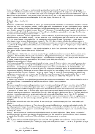 Ensina-nos a Palavra de Deus que se um homem não quer trabalhar, também não deve comer. O Senhor não exige que o
homem que trabalha arduamente sustente os que não são diligentes. Há um desperdício de tempo, uma falta de esforço, que
leva à pobreza e necessidade. Caso essas faltas não sejam vistas e corrigidas pelos que com elas condescendem, tudo o que se
poderia fazer em seu favor seria como pôr um tesouro num cesto furado. Mas há uma pobreza inevitável; e devemos manifestar
ternura e compaixão para com os desafortunados. Review and Herald, 3 de janeiro de 1899.
26
Roubando a Deus o Justo Serviço
Pág. 123
Homens há, nas fileiras dos observadores do sábado, que se estão agarrando firmemente aos seus tesouros terrestres. Estes são
o seu deus, seu ídolo; e eles amam seu dinheiro, fazendas, gado, e sua mercadoria mais do que a seu Salvador, que por amor de
vós Se fez pobre, para que pela Sua pobreza enriquecêsseis. Exaltam seus tesouros terrenos, considerando-os de maior valor
que a alma dos homens. Dir-se-á a tais pessoas: "Bem está"? Não; nunca. A irrevogável sentença, "Apartai-vos", ferir-lhes-á os
assustados sentidos. Cristo não Se pode deles servir. Têm sido servos indolentes, acumulando os meios que Deus lhes deu,
enquanto seus semelhantes perecem na escuridão e no erro.
Nessa questão, minha alma sente até as profundezas. Dormirão os homens de posses até que seja tarde demais? até que Deus
rejeite a eles e aos seus tesouros, dizendo: "Eia, pois, agora vós, ricos, chorai e pranteai por vossas misérias, que sobre vós hão
de vir. As vossas riquezas estão apodrecidas, e as vossas vestes estão comidas da traça. O vosso ouro e a vossa prata se
enferrujaram; e a sua ferrugem dará testemunho contra vós." Tia. 5:1-3. Que revelação se fará no dia de Deus, quando os
tesouros acumulados e os salários diminuídos por fraude clamarem contra seus possuidores, que professavam ser bons cristãos
e se jactavam de estar guardando a lei de Deus, quando amavam mais o ganho que o que fora comprado pelo sangue de Cristo,
a alma dos homens.
Agora é o tempo de todos trabalharem. ... Que muitos responderão no dia de Deus, quando Ele perguntar: Que fizestes por
Mim, que dei Minhas riquezas, Meu sangue, Minha honra,
Pág. 124
Meu mandamento e Minha vida para vos salvar da ruína? Os que nada fazem emudecerão nesse dia. Verão o pecado de sua
negligência. Privaram a Deus do serviço de toda uma vida. A ninguém influenciaram para o bem. Não levaram uma alma a
Jesus. Sentiam-se contentes em nada fazer pelo Mestre; e não têm nenhuma recompensa senão a perdição eterna. Perecem com
os ímpios, embora professassem seguir a Cristo. Review and Herald, 14 de março de 1878.
O Grande Pecado de Cristãos Professos
Todo homem, seja qual for seu negócio ou profissão, deve tornar a causa de Deus seu primeiro interesse; não somente deve
empregar seus talentos para o avanço da obra do Senhor, mas também, para esse fim, cultivar suas aptidões. Muito homem
dedica meses e anos à aquisição de um ofício ou profissão para que se possa tornar trabalhador de êxito no mundo; e, no
entanto, nenhum esforço especial faz no sentido de cultivar os talentos que o tornariam obreiro de êxito na vinha do Senhor.
Perverteu suas faculdades, malbaratou os talentos. Mostrou desrespeito para com o Mestre celestial. Esse é o grande pecado do
professo povo de Deus. Servem a si mesmos e servem ao mundo. Podem ter o nome de financistas sagazes e de êxito; mas
negligenciam aumentar, pelo uso, os talentos que Deus lhes deu para o Seu serviço. O tato mundano está se desenvolvendo
pelo exercício; o espiritual se está enfraquecendo devido à inatividade. Review and Herald, 1º de janeiro de 1884.
O Pecado da Negligência
Se aqueles cujos talentos se estão enferrujando pela inércia buscassem o auxílio do Espírito Santo, e fossem trabalhar, ver-se-ia
muito mais realizado. Urgentes apelos de auxílio despertariam os corações; e a resposta seria:
Pág. 125
"Faremos o que pudermos, na nossa fraqueza e ignorância, buscando o auxílio do grande Mestre para obter sabedoria." Será
que em meio a todas essas portas abertas para serem úteis, a esses patéticos pedidos de auxílio, homens e mulheres ainda se
assentarão de braços cruzados ou empregarão apenas esses braços no trabalho egoísta para a obtenção das coisas terrenas?
"Vós sois a luz do mundo" (Mat. 5:14), disse Jesus aos discípulos. Quão poucos, porém, estão cônscios de seu próprio poder e
influência; quão poucos reconhecem o que poderiam fazer para ajudar aos outros e ser-lhes uma bênção. Envolvem seu talento
num lenço e o sepultam na terra, e se jactam de possuir a mais recomendável humildade. Mas os livros do Céu testificam
contra esses indolentes como sendo servos ociosos e ímpios que estão pecando gravemente contra Deus, ao negligenciarem o
trabalho que Ele lhes deu. Não terão desculpas para dar, quando os registros celestes se abrirem, revelando-lhes a evidente
negligência.
Seja qual for o talento que nos tenha sido confiado, de nós se exige que o usemos no serviço de Deus, e não a serviço de
Mamom. ...
Os que estão escondendo seus talentos na Terra, lançam fora sua oportunidade de obter uma coroa adornada de estrelas. Até
que se faça a grande revelação do juízo final, nunca se saberá quantos homens e mulheres têm feito tal coisa, nem quantas
vidas se extinguiram nas trevas porque os talentos dados por Deus têm sido enterrados nos negócios, em vez de serem usados
no serviço do Doador. ...
Homens... podem interessar-se em minas que proporcionem grandes lucros em prata e ouro. Podem dedicar a vida inteira à
aquisição de tesouros terrestres, mas morrem e deixam tudo para trás. Não podem levar um dólar consigo, para os enriquecer
no grande além. São sábios esses homens? Não serão loucos em deixarem passar as preciosas
Pág. 126
horas da graça sem fazer o devido preparo para a vida futura? Os sábios guardarão um "tesouro nos Céus que nunca acabe"
(Luc. 12:33) - "um bom fundamento para o futuro, para que possam alcançar a vida eterna". I Tim. 6:19. Se quisermos alcançar



                 www.terceiroanjo.org
            Sua fonte de pesquisa na internet
 
