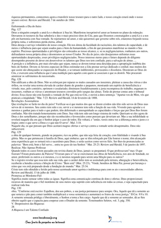 riquezas permanentes, comecemos agora a transferir nosso tesouro para o outro lado, e nosso coração estará onde o nosso
tesouro estiver. Review and Herald, 7 de outubro de 1884.
27
Enfrentando o Dia do Juízo
Pág. 127
Deus a ninguém compele a amá-Lo e obedecer à Sua lei. Manifestou inexprimível amor ao homem no plano da redenção.
Derramou os tesouros da Sua sabedoria e deu o mais precioso dom do Céu, para que fôssemos constrangidos a amá-Lo e a nos
pôr em harmonia com Sua vontade. Se rejeitarmos tal amor, e não quisermos que governe sobre nós, estaremos forjando nossa
própria ruína, e sofreremos perda eterna, afinal.
Deus deseja o serviço voluntário de nosso coração. Ele nos dotou da faculdade do raciocínio, dos talentos de capacidade, e de
meios e influência para que sejam usados para o bem da humanidade, a fim de que possamos manifestar ao mundo o Seu
espírito. Preciosas oportunidades e privilégios são colocados ao nosso alcance, e, se os negligenciarmos, roubamos aos outros,
defraudamos nossa própria alma e desonramos ao nosso Criador. No dia do juízo, não desejaremos enfrentar essas
oportunidades desprezadas, esses privilégios negligenciados. Nosso interesse eterno para o futuro depende do diligente
desempenho presente do dever em desenvolver os talentos que Deus nos tem confiado, para a salvação de almas. ...
A posição e a influência, por mais elevadas que sejam, nunca se devem tornar uma desculpa para a apropriação indébita dos
bens do Senhor. Devem os favores especiais de Deus estimular-nos a Lhe prestar serviço dedicado e cordial; mas muitos dos
que assim são abençoados se esquecem do Doador, e se tornam indiferentes, provocantes e dissolutos. Desonram ao Deus do
Céu, e exercem uma influência que é uma maldição para aqueles com quem se associam e que os destrói. Não procuram
amenizar os sofrimentos do necessitado.
Pág. 128
Não edificam a obra de Deus. Não se esforçam por reparar os males causados aos inocentes, pleitear a causa das viúvas e dos
órfãos, ou revelar uma norma elevada de caráter diante de grandes e pequenos, mostrando um espírito de beneficência e
virtude; mas, pelo contrário, oprimem o assalariado; diminuem fraudulosamente a justa recompensa do trabalho, enganam os
inocentes, roubam as viúvas e amontoam tesouros corroídos pelo sangue das almas. Terão de prestar contas ante o tribunal
divino. Essa classe não está fazendo a vontade do Pai que está no Céu, e ouvirá a dura sentença: "Apartai-vos de Mim, vós que
praticais a iniqüidade." Mat. 7:23. Review and Herald, 14 de fevereiro de 1888.
Revelações Assustadoras
Que revelações se farão no dia do juízo! Verificar-se-á que muitos dos que se dizem cristãos não têm sido servos de Deus mas
servos de si mesmos. Seu centro tem sido o eu; servir a si mesmos tem sido a função de sua vida. Vivendo para agradar a si
mesmos e ganhar para si tudo o que podem, têm deformado e amesquinhado as capacidades e forças que por Deus lhes foram
confiadas. Não têm tratado honestamente com Deus. Sua vida tem sido um longo sistema de roubo. Queixam-se eles agora de
Deus e dos semelhantes, porque não são reconhecidos e favorecidos como pensam que deveriam ser. Mas a sua infidelidade se
revelará naquele dia em que o Senhor julgar o caso de todos. Ele voltará, e "então, vereis outra vez a diferença entre o justo e o
ímpio; entre o que serve a Deus e o que não O serve". Mal. 3:18.
Naquele dia, os que pensam que Deus aceitará magras ofertas e serviço contra a vontade serão desapontados. Deus não
subscreverá
Pág. 129
a obra de qualquer homem, grande ou pequeno, rico ou pobre, que não seja feita de coração, com fidelidade e visando à Sua
glória. Mas os que pertencem à família de Deus, aqui embaixo, que se têm esforçado por Lhe honrar o nome, têm alcançado
uma experiência que os tornará reis e sacerdotes para Deus; e serão aceitos como servos fiéis. Ser-lhes-ão pronunciadas as
palavras: "Bem está, bom e fiel servo... entra no gozo do teu Senhor." Mat. 25:23. Review and Herald, 5 de janeiro de 1897.
Realizar, Não Apenas Professar
Quando todos os casos forem passados em revista diante de Deus, jamais se perguntará: O que professavam? mas: O que
fizeram? Foram praticantes da Palavra? Viveram para si? ou se exercitaram nas obras de beneficência, nos atos de bondade, no
amor, preferindo os outros a si mesmos, e a si mesmos negando para serem uma bênção para os outros?
Se o registro revelar que essa tem sido sua vida, que o caráter deles tem-se assinalado pela ternura, abnegação e benevolência,
receberão a bendita certeza e bênção de Cristo: "Bem está" (Mat. 25:23), "Vinde, benditos de Meu Pai, possuí por herança o
reino que vos está preparado desde a fundação do mundo." Mat. 25:34.
Cristo tem sido ofendido e ferido pelo nosso acentuado amor egoísta e indiferença para com os ais e necessidades alheios.
Review and Herald, 13 de julho de 1886.
Promessa ao Mordomo Fiel
Significa muito semear sobre todas as águas. Significa uma comunicação contínua de dons e ofertas. Deus proporcionará
recursos de maneira que o fiel mordomo de seus meios seja suprido com suficiência em todas as coisas, e seja capacitado para
realizar toda boa
Pág. 130
obra. "Conforme está escrito: Espalhou, deu aos pobres, a sua justiça permanece para sempre. Ora, Aquele que dá a semente ao
que semeia e pão para comer também multiplicará a vossa sementeira e aumentará os frutos da vossa justiça." II Cor. 9:9 e 10.
A semente semeada pródiga e liberalmente, o Senhor a toma a Seu cargo. Aquele que dá a semente ao semeador, dá ao Seu
obreiro aquilo que o capacita para cooperar com o Doador da semente. Testemunhos Seletos, vol. 3, pág. 350.
V. Despenseiros das Riquezas
28
A Riqueza é um Talento Confiado

                 www.terceiroanjo.org
            Sua fonte de pesquisa na internet
 