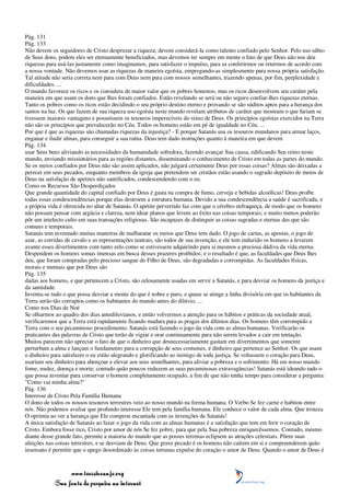 Pág. 131
Pág. 133
Não devem os seguidores de Cristo desprezar a riqueza; devem considerá-la como talento confiado pelo Senhor. Pelo uso sábio
de Seus dons, podem eles ser eternamente beneficiados, mas devemos ter sempre em mente o fato de que Deus não nos deu
riquezas para usá-las justamente como imaginamos, para satisfazer o impulso, para as conferirmos ou retermos de acordo com
a nossa vontade. Não devemos usar as riquezas de maneira egoísta, empregando-as simplesmente para nossa própria satisfação.
Tal atitude não seria correta nem para com Deus nem para com nossos semelhantes, trazendo apenas, por fim, perplexidade e
dificuldades. ...
O mundo favorece os ricos e os considera de maior valor que os pobres honestos; mas os ricos desenvolvem seu caráter pela
maneira em que usam os dons que lhes foram confiados. Estão revelando se será ou não seguro confiar-lhes riquezas eternas.
Tanto os pobres como os ricos estão decidindo o seu próprio destino eterno e provando se são súditos aptos para a herança dos
santos na luz. Os que fazem de sua riqueza uso egoísta neste mundo revelam atributos de caráter que mostram o que fariam se
tivessem maiores vantagens e possuíssem os tesouros imperecíveis do reino de Deus. Os princípios egoístas exercidos na Terra
não são os princípios que prevalecerão no Céu. Todos os homens estão em pé de igualdade no Céu. ...
Por que é que as riquezas são chamadas riquezas da injustiça? - E porque Satanás usa os tesouros mundanos para armar laços,
enganar e iludir almas, para conseguir a sua ruína. Deus tem dado instruções quanto à maneira em que devem
Pág. 134
usar Seus bens aliviando as necessidades da humanidade sofredora, fazendo avançar Sua causa, edificando Seu reino neste
mundo, enviando missionários para as regiões distantes, disseminando o conhecimento de Cristo em todas as partes do mundo.
Se os meios confiados por Deus não são assim aplicados, não julgará certamente Deus por essas coisas? Almas são deixadas a
perecer em seus pecados, enquanto membros da igreja que pretendem ser cristãos estão usando o sagrado depósito de meios de
Deus na satisfação de apetites não santificados, condescendendo com o eu.
Como os Recursos São Desperdiçados
Que grande quantidade do capital confiado por Deus é gasta na compra de fumo, cerveja e bebidas alcoólicas! Deus proíbe
todas essas condescendências porque elas destroem a estrutura humana. Devido a sua condescendência a saúde é sacrificada, e
a própria vida é oferecida no altar de Satanás. O apetite pervertido faz com que o cérebro enfraqueça, de modo que os homens
não possam pensar com argúcia e clareza, nem idear planos que levem ao êxito nas coisas temporais; e muito menos poderão
pôr um intelecto culto em suas transações religiosas. São incapazes de distinguir as coisas sagradas e eternas das que são
comuns e temporais.
Satanás tem inventado muitas maneiras de malbaratar os meios que Deus tem dado. O jogo de cartas, as apostas, o jogo de
azar, as corridas de cavalo e as representações teatrais, são todos de sua invenção, e ele tem induzido os homens a levarem
avante esses divertimentos com tanto zelo como se estivessem adquirindo para si mesmos a preciosa dádiva da vida eterna.
Despendem os homens somas imensas em busca desses prazeres proibidos; e o resultado é que, as faculdades que Deus lhes
deu, que foram compradas pelo precioso sangue do Filho de Deus, são degradadas e corrompidas. As faculdades físicas,
morais e mentais que por Deus são
Pág. 135
dadas aos homens, e que pertencem a Cristo, são zelosamente usadas em servir a Satanás, e para desviar os homens da justiça e
da santidade.
Inventa-se tudo o que possa desviar a mente do que é nobre e puro, e quase se atinge a linha divisória em que os habitantes da
Terra serão tão corruptos como os habitantes do mundo antes do dilúvio. ...
Como nos Dias de Noé
Se olharmos ao quadro dos dias antediluvianos, e então volvermos a atenção para os hábitos e práticas da sociedade atual,
verificaremos que a Terra está rapidamente ficando madura para as pragas dos últimos dias. Os homens têm corrompido a
Terra com o seu pecaminoso procedimento. Satanás está fazendo o jogo da vida com as almas humanas. Verificarão os
praticantes das palavras de Cristo que terão de vigiar e orar continuamente para não serem levados a cair em tentação.
Muitos parecem não apreciar o fato de que o dinheiro que desnecessariamente gastam em divertimentos que somente
perturbam a alma e lançam o fundamento para a corrupção de seus costumes, é dinheiro que pertence ao Senhor. Os que usam
o dinheiro para satisfazer o eu estão alegrando e glorificando ao inimigo de toda justiça. Se voltassem o coração para Deus,
usariam seu dinheiro para abençoar e elevar aos seus semelhantes, para aliviar a pobreza e o sofrimento. Há em nosso mundo
fome, nudez, doença e morte; contudo quão poucos reduzem as suas pecaminosas extravagâncias! Satanás está ideando tudo o
que possa inventar para conservar o homem completamente ocupado, a fim de que não tenha tempo para considerar a pergunta:
"Como vai minha alma?"
Pág. 136
Interesse de Cristo Pela Família Humana
O dono de todos os nossos tesouros terrestres veio ao nosso mundo na forma humana. O Verbo Se fez carne e habitou entre
nós. Não podemos avaliar que profundo interesse Ele tem pela família humana. Ele conhece o valor de cada alma. Que tristeza
O oprimia ao ver a herança que Ele comprou encantada com as invenções de Satanás!
A única satisfação de Satanás ao fazer o jogo da vida com as almas humanas é a satisfação que tem em ferir o coração de
Cristo. Embora fosse rico, Cristo por amor de nós Se fez pobre, para que pela Sua pobreza enriquecêssemos. Contudo, mesmo
diante desse grande fato, permite a maioria do mundo que as posses terrenas eclipsem as atrações celestiais. Põem suas
afeições nas coisas terrestres, e se desviam de Deus. Que grave pecado é os homens não caírem em si e compreenderem quão
insensato é permitir que o apego desordenado às coisas terrenas expulse do coração o amor de Deus. Quando o amor de Deus é



                 www.terceiroanjo.org
            Sua fonte de pesquisa na internet
 